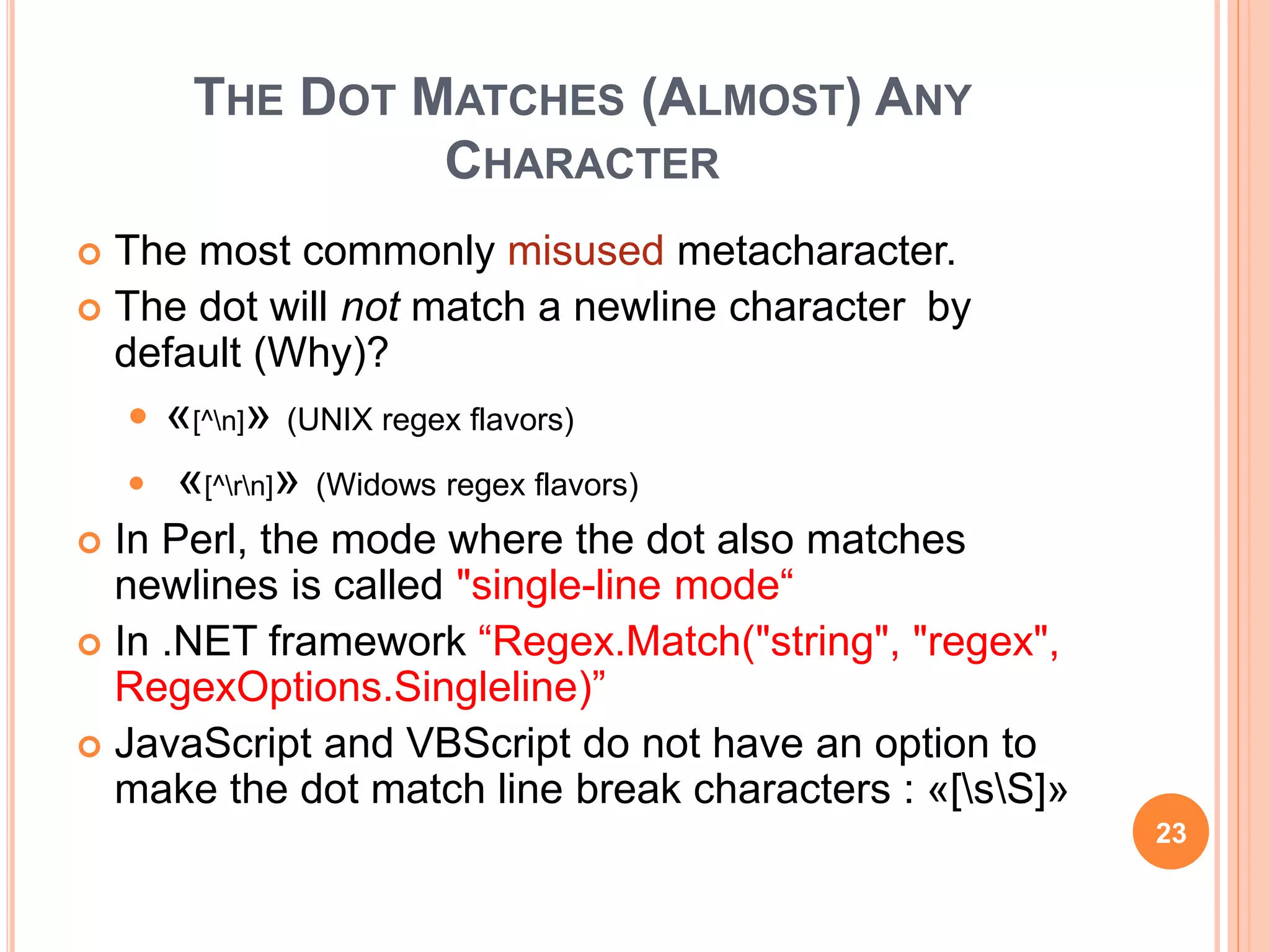 THE DOT MATCHES (ALMOST) ANY
CHARACTER
 The most commonly misused metacharacter.
 The dot will not match a newline character by
default (Why)?
 «[^n]» (UNIX regex flavors)
 «[^rn]» (Widows regex flavors)
 In Perl, the mode where the dot also matches
newlines is called "single-line mode“
 In .NET framework “Regex.Match("string", "regex",
RegexOptions.Singleline)”
 JavaScript and VBScript do not have an option to
make the dot match line break characters : «[sS]»
23
 