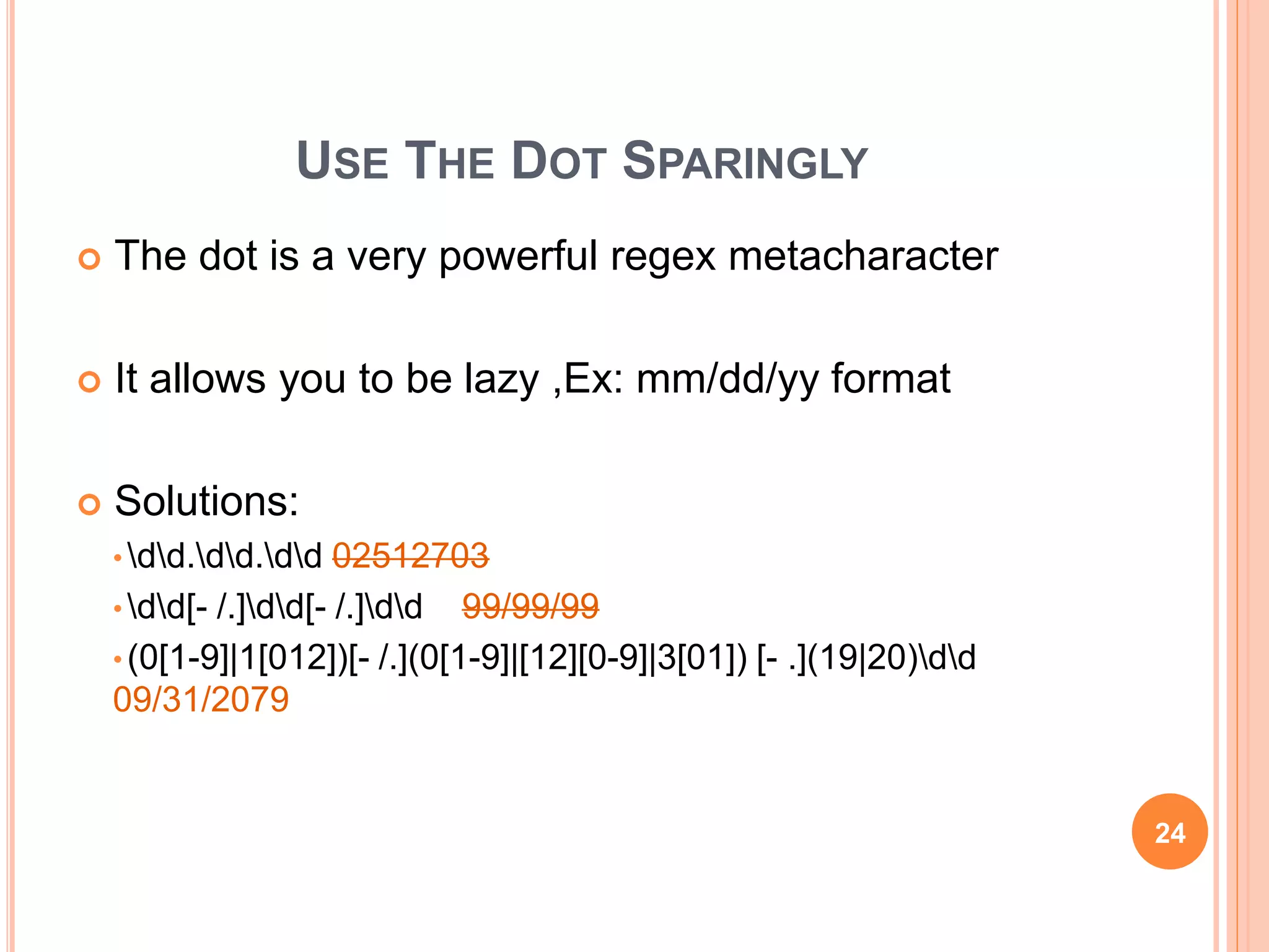USE THE DOT SPARINGLY
 The dot is a very powerful regex metacharacter
 It allows you to be lazy ,Ex: mm/dd/yy format
 Solutions:
• dd.dd.dd 02512703
• dd[- /.]dd[- /.]dd 99/99/99
• (0[1-9]|1[012])[- /.](0[1-9]|[12][0-9]|3[01]) [- .](19|20)dd
09/31/2079
24
 