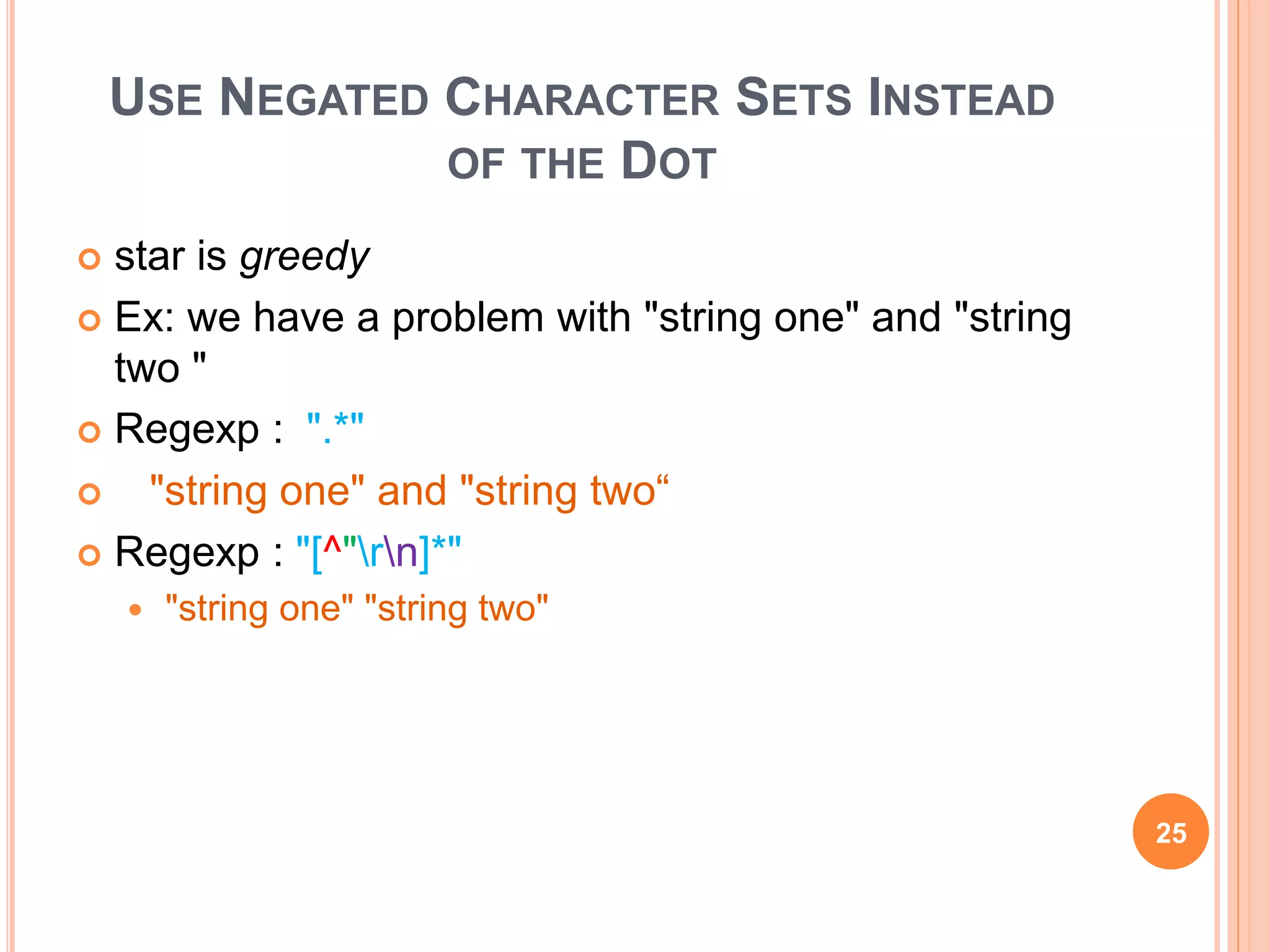 USE NEGATED CHARACTER SETS INSTEAD
OF THE DOT
 star is greedy
 Ex: we have a problem with "string one" and "string
two "
 Regexp : ".*"
 "string one" and "string two“
 Regexp : "[^"rn]*"
 "string one" "string two"
25
 
