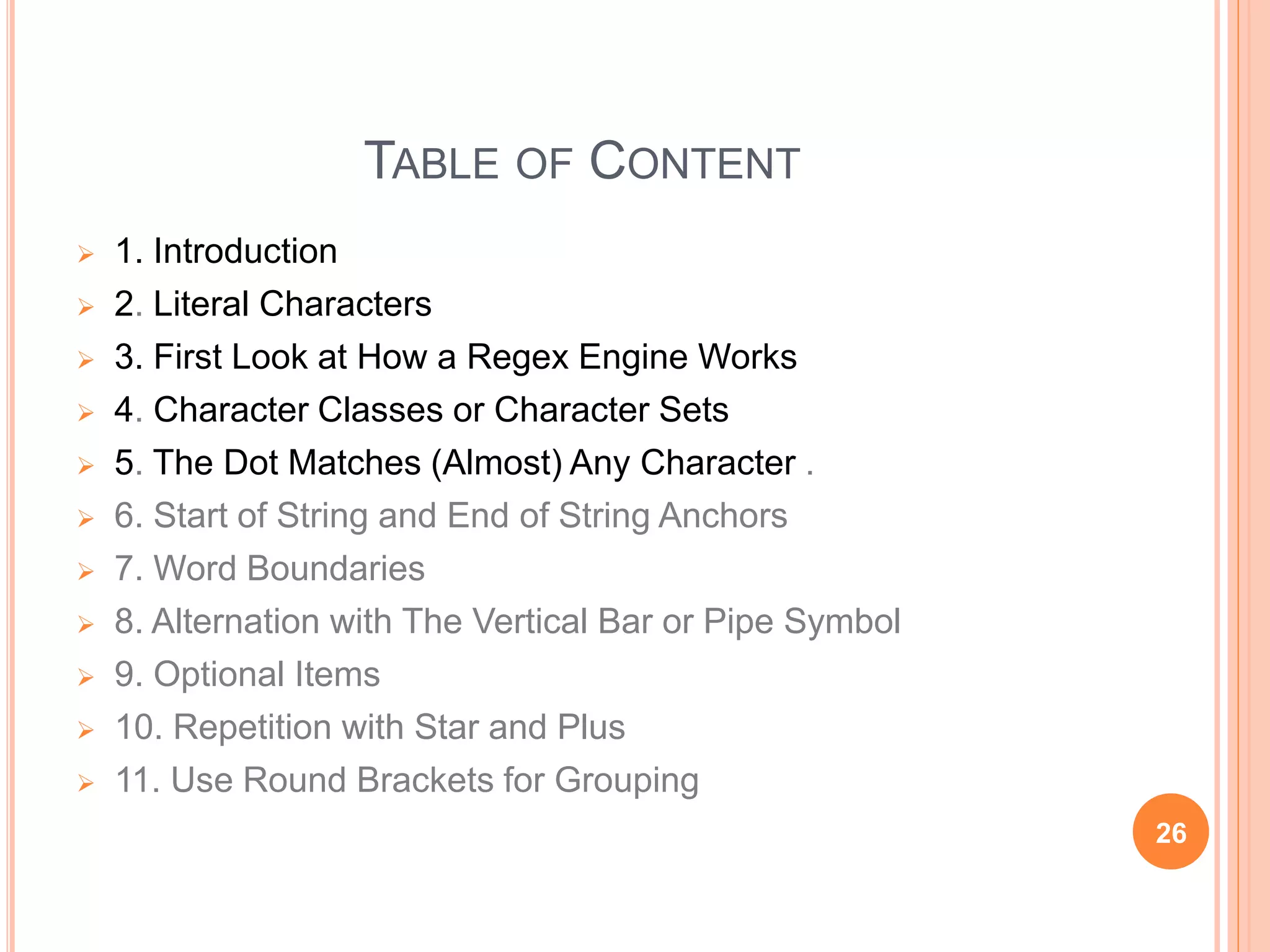 TABLE OF CONTENT
 1. Introduction
 2. Literal Characters
 3. First Look at How a Regex Engine Works
 4. Character Classes or Character Sets
 5. The Dot Matches (Almost) Any Character .
 6. Start of String and End of String Anchors
 7. Word Boundaries
 8. Alternation with The Vertical Bar or Pipe Symbol
 9. Optional Items
 10. Repetition with Star and Plus
 11. Use Round Brackets for Grouping
26
 