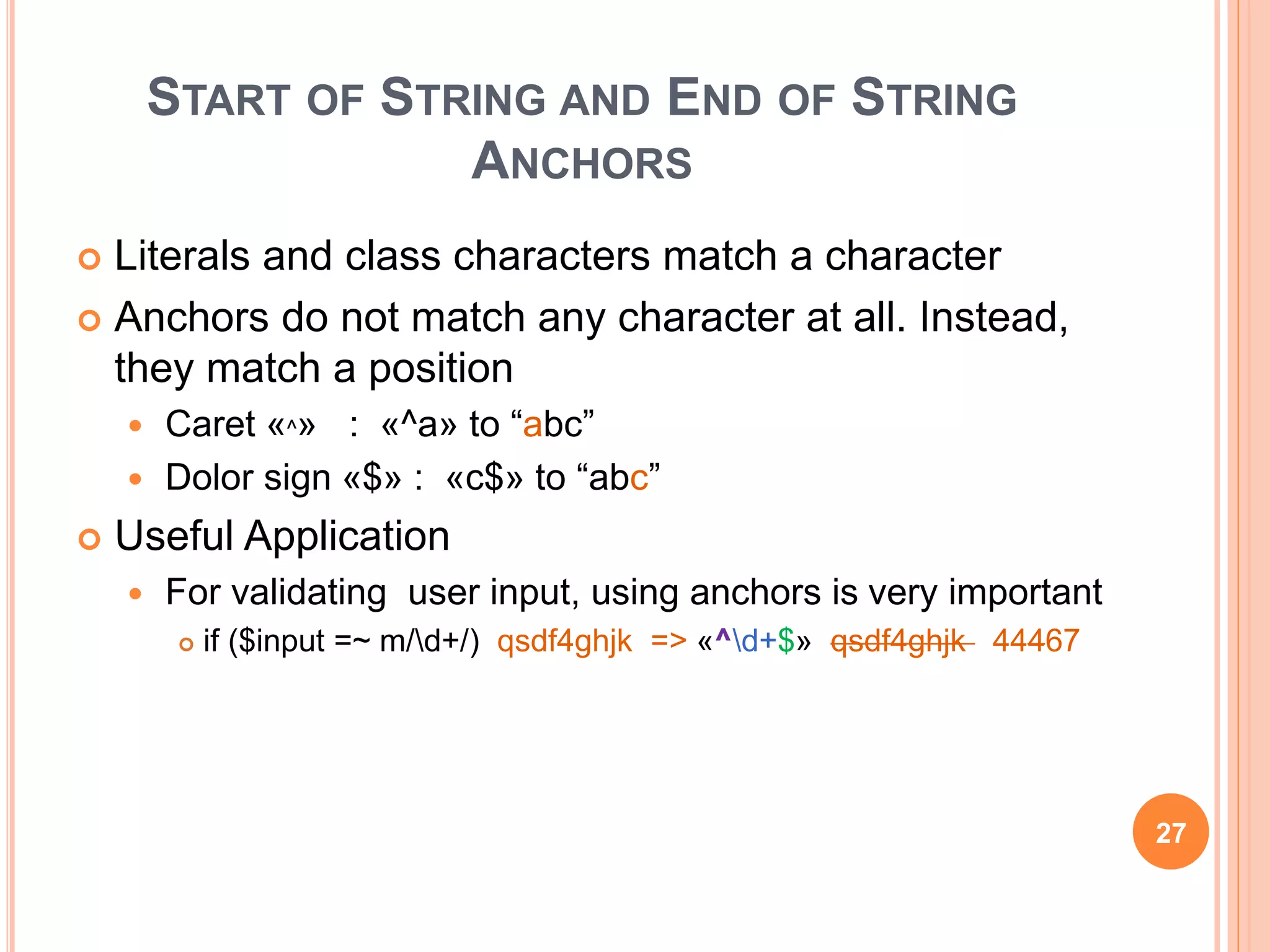 START OF STRING AND END OF STRING
ANCHORS
 Literals and class characters match a character
 Anchors do not match any character at all. Instead,
they match a position
 Caret «^» : «^a» to “abc”
 Dolor sign «$» : «c$» to “abc”
 Useful Application
 For validating user input, using anchors is very important
 if ($input =~ m/d+/) qsdf4ghjk => «^d+$» qsdf4ghjk 44467
27
 