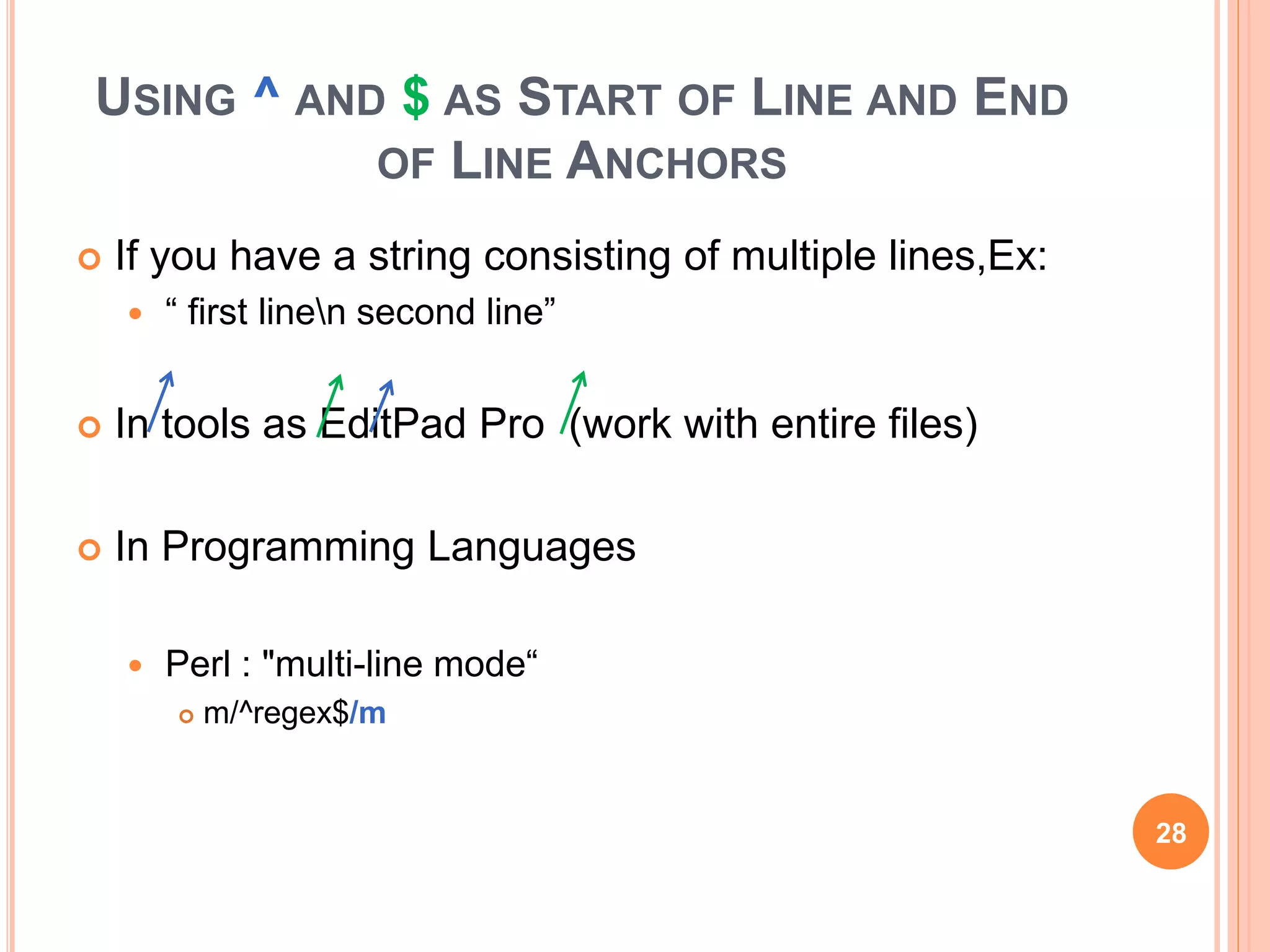 USING ^ AND $ AS START OF LINE AND END
OF LINE ANCHORS
 If you have a string consisting of multiple lines,Ex:
 “ first linen second line”
 In tools as EditPad Pro (work with entire files)
 In Programming Languages
 Perl : "multi-line mode“
 m/^regex$/m
28
 