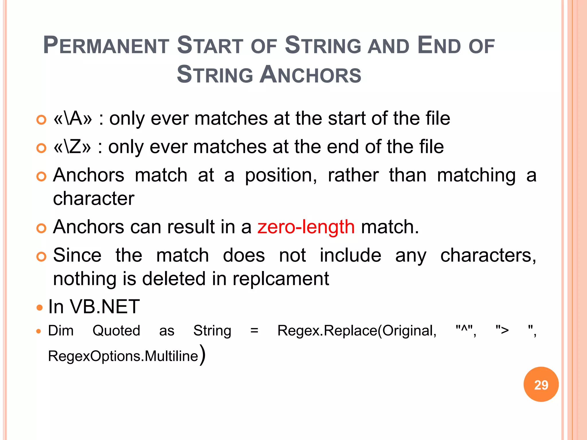PERMANENT START OF STRING AND END OF
STRING ANCHORS
 «A» : only ever matches at the start of the file
 «Z» : only ever matches at the end of the file
 Anchors match at a position, rather than matching a
character
 Anchors can result in a zero-length match.
 Since the match does not include any characters,
nothing is deleted in replcament
 In VB.NET
 Dim Quoted as String = Regex.Replace(Original, "^", "> ",
RegexOptions.Multiline)
29
 