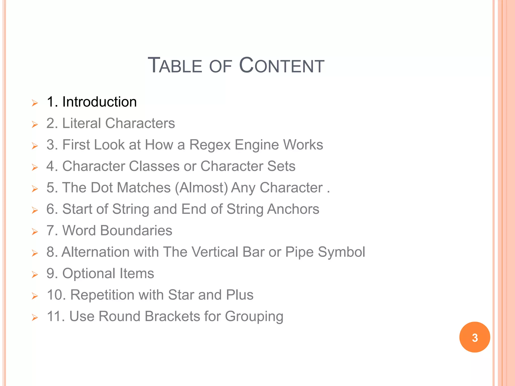 TABLE OF CONTENT
 1. Introduction
 2. Literal Characters
 3. First Look at How a Regex Engine Works
 4. Character Classes or Character Sets
 5. The Dot Matches (Almost) Any Character .
 6. Start of String and End of String Anchors
 7. Word Boundaries
 8. Alternation with The Vertical Bar or Pipe Symbol
 9. Optional Items
 10. Repetition with Star and Plus
 11. Use Round Brackets for Grouping
3
 
