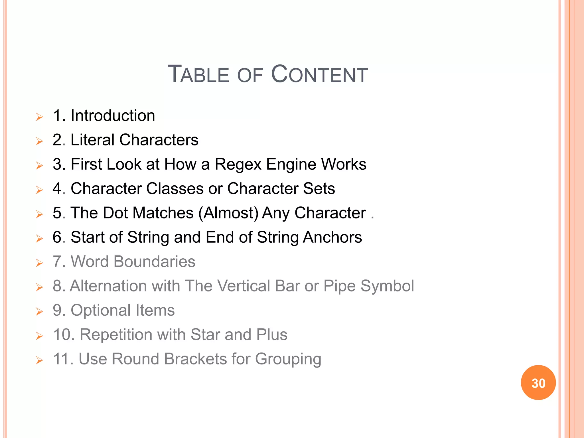 TABLE OF CONTENT
 1. Introduction
 2. Literal Characters
 3. First Look at How a Regex Engine Works
 4. Character Classes or Character Sets
 5. The Dot Matches (Almost) Any Character .
 6. Start of String and End of String Anchors
 7. Word Boundaries
 8. Alternation with The Vertical Bar or Pipe Symbol
 9. Optional Items
 10. Repetition with Star and Plus
 11. Use Round Brackets for Grouping
30
 