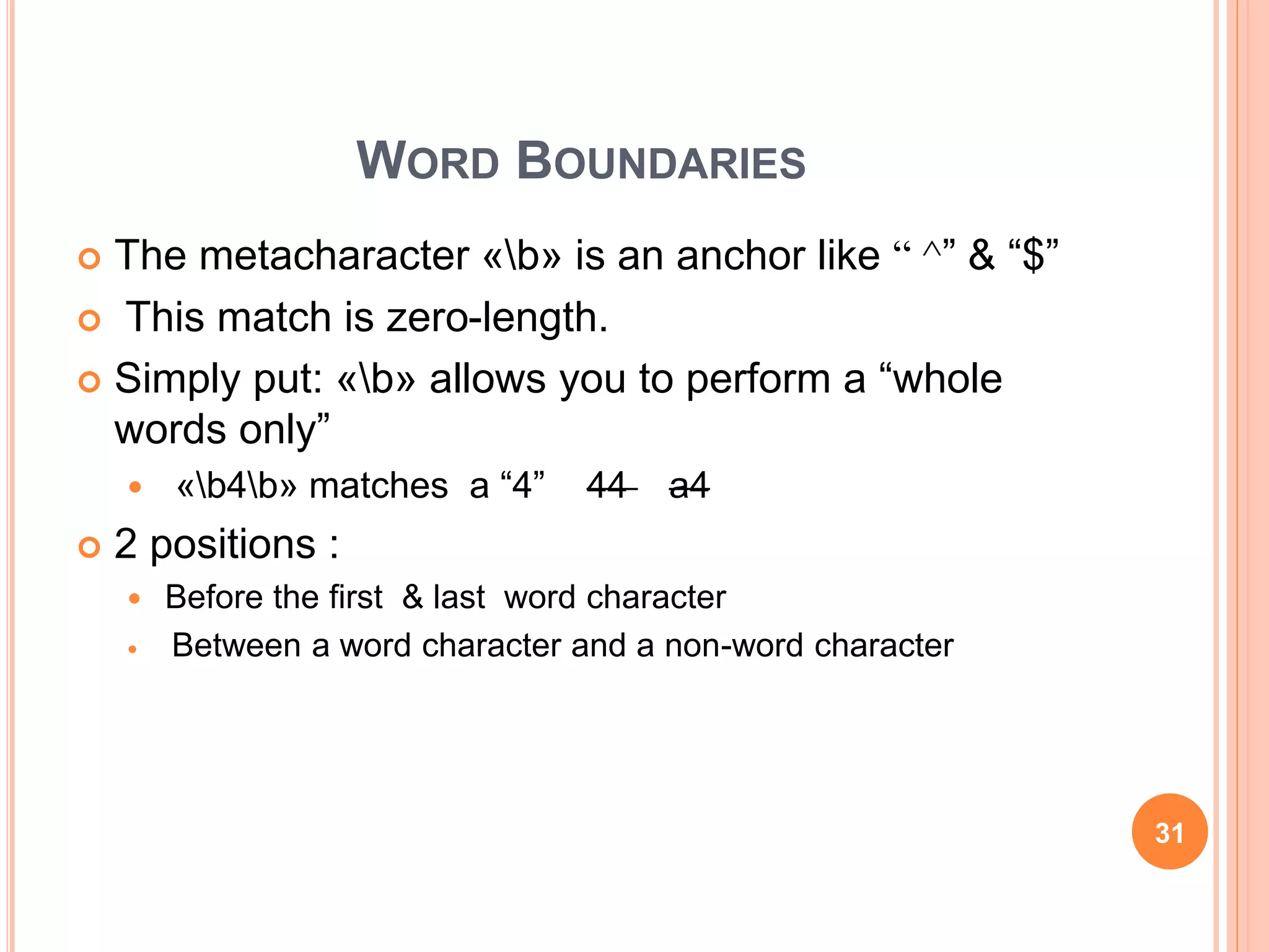 WORD BOUNDARIES
 The metacharacter «b» is an anchor like ^“ ” & “$”
 This match is zero-length.
 Simply put: «b» allows you to perform a “whole
words only”
 «b4b» matches a “4” 44 a4
 2 positions :
 Before the first & last word character
 Between a word character and a non-word character
31
 