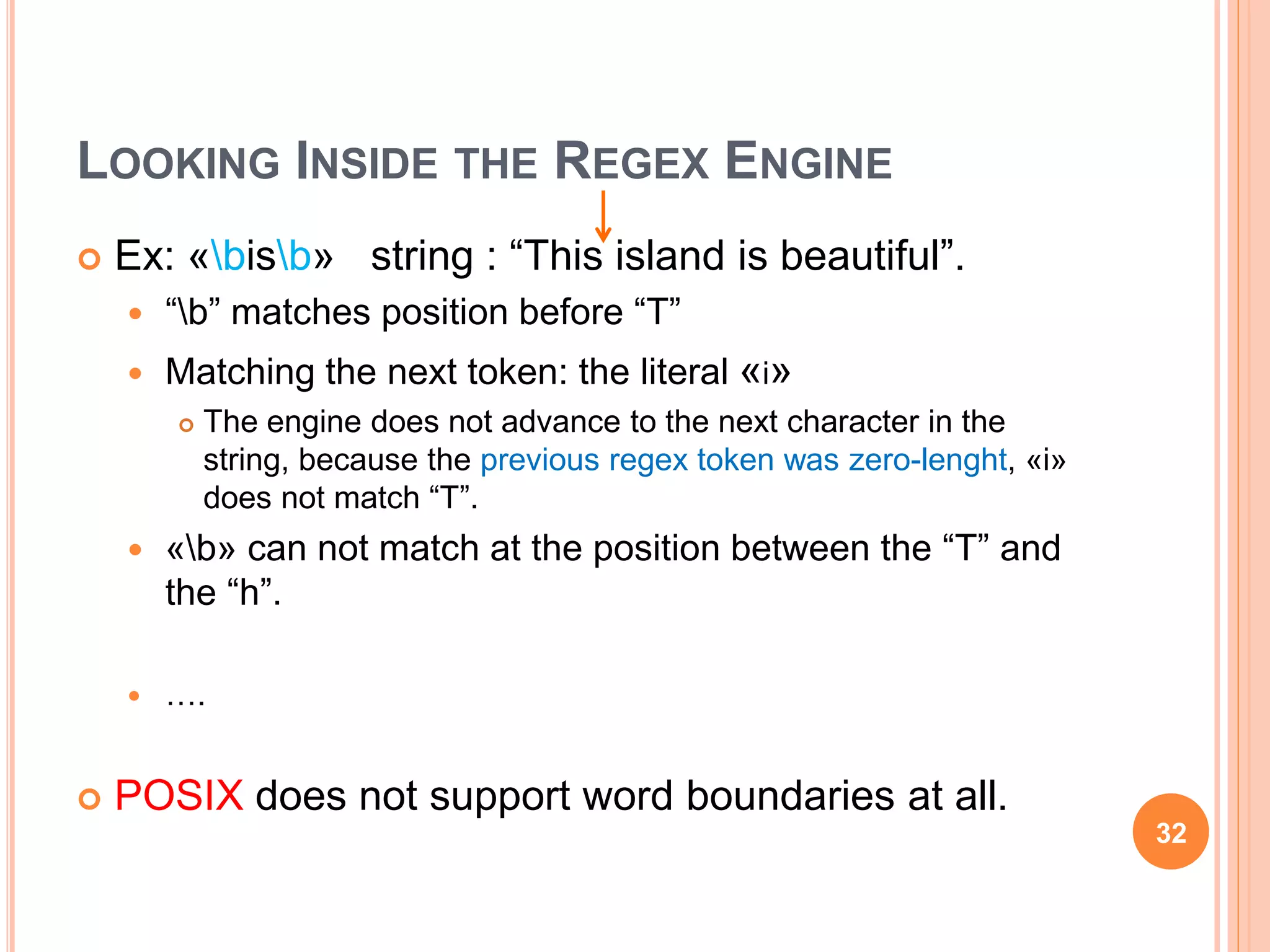 LOOKING INSIDE THE REGEX ENGINE
 Ex: «bisb» string : “This island is beautiful”.
 “b” matches position before “T”
 Matching the next token: the literal «i»
 The engine does not advance to the next character in the
string, because the previous regex token was zero-lenght, «i»
does not match “T”.
 «b» can not match at the position between the “T” and
the “h”.
 ….
 POSIX does not support word boundaries at all.
32
 