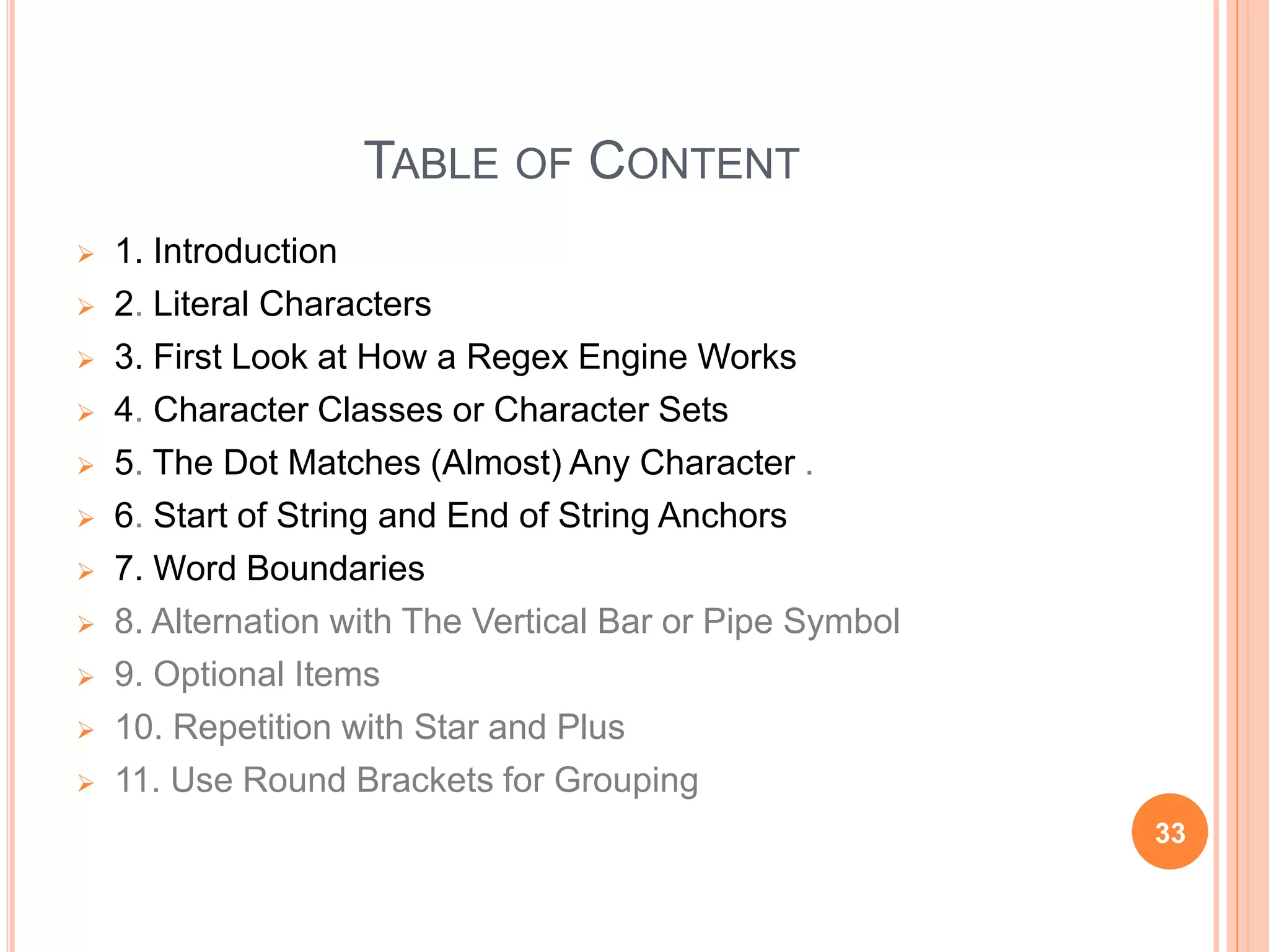 TABLE OF CONTENT
 1. Introduction
 2. Literal Characters
 3. First Look at How a Regex Engine Works
 4. Character Classes or Character Sets
 5. The Dot Matches (Almost) Any Character .
 6. Start of String and End of String Anchors
 7. Word Boundaries
 8. Alternation with The Vertical Bar or Pipe Symbol
 9. Optional Items
 10. Repetition with Star and Plus
 11. Use Round Brackets for Grouping
33
 