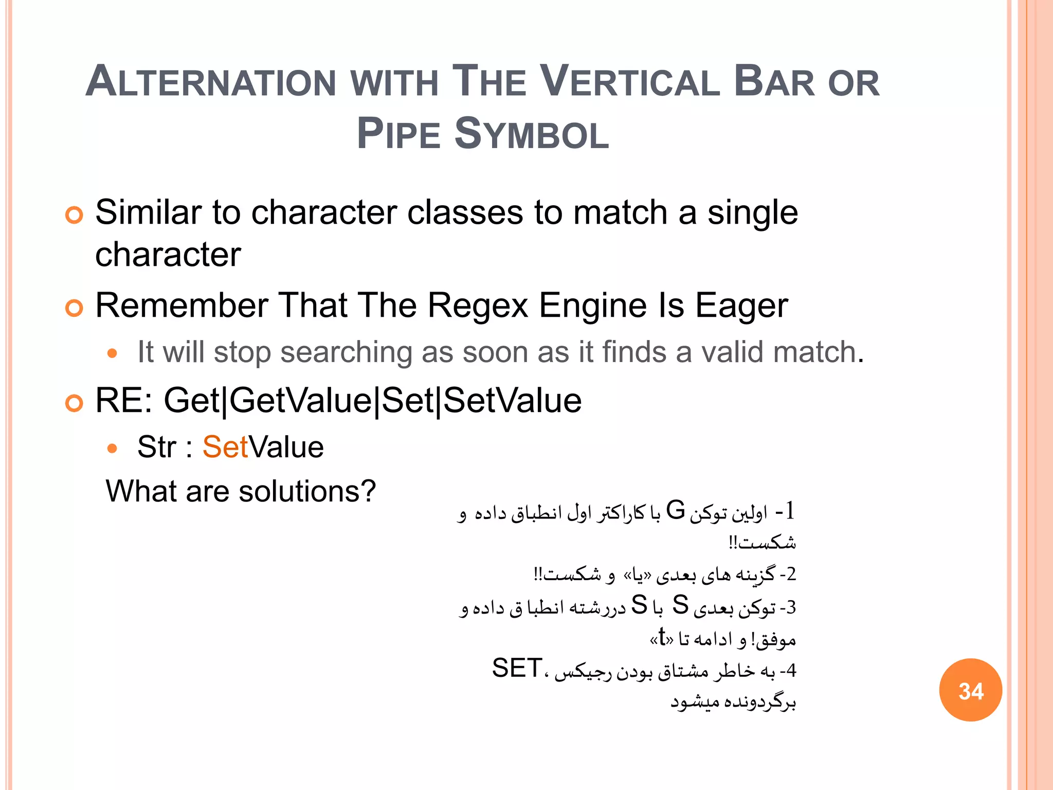 ALTERNATION WITH THE VERTICAL BAR OR
PIPE SYMBOL
 Similar to character classes to match a single
character
 Remember That The Regex Engine Is Eager
 It will stop searching as soon as it finds a valid match.
 RE: Get|GetValue|Set|SetValue
 Str : SetValue
What are solutions?
1-‫توکن‬ ‫اولین‬G‫و‬ ‫داده‬‫انطباق‬ ‫ل‬‫او‬ ‫اکتر‬‫ر‬‫کا‬‫با‬
‫شکست‬!!
2-‫بعدی‬ ‫های‬‫گزینه‬«‫یا‬»‫شکست‬ ‫و‬!!
3-‫بعدی‬‫توکن‬S‫با‬S‫و‬ ‫داده‬ ‫ق‬‫انطبا‬‫شته‬‫ر‬‫در‬
‫موفق‬!‫تا‬‫ادامه‬ ‫و‬«t»
4-،‫جیکس‬‫ر‬‫بودن‬ ‫مشتاق‬ ‫خاطر‬‫به‬SET
‫میشود‬‫برگردونده‬ 34
 