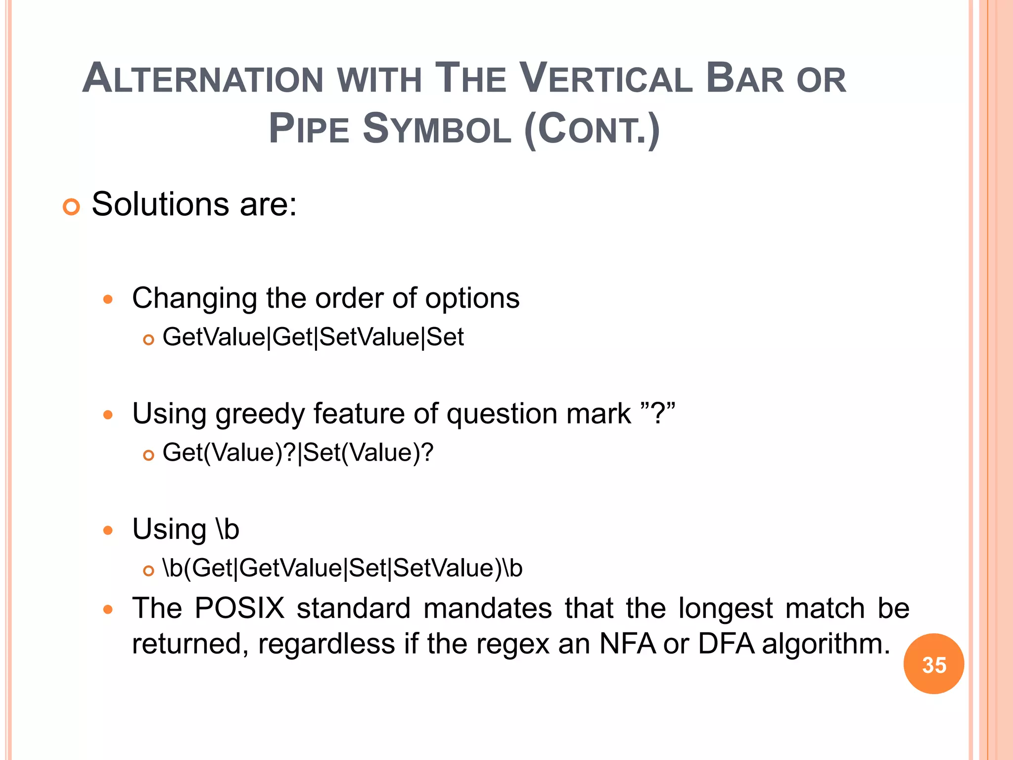 ALTERNATION WITH THE VERTICAL BAR OR
PIPE SYMBOL (CONT.)
 Solutions are:
 Changing the order of options
 GetValue|Get|SetValue|Set
 Using greedy feature of question mark ”?”
 Get(Value)?|Set(Value)?
 Using b
 b(Get|GetValue|Set|SetValue)b
 The POSIX standard mandates that the longest match be
returned, regardless if the regex an NFA or DFA algorithm.
35
 