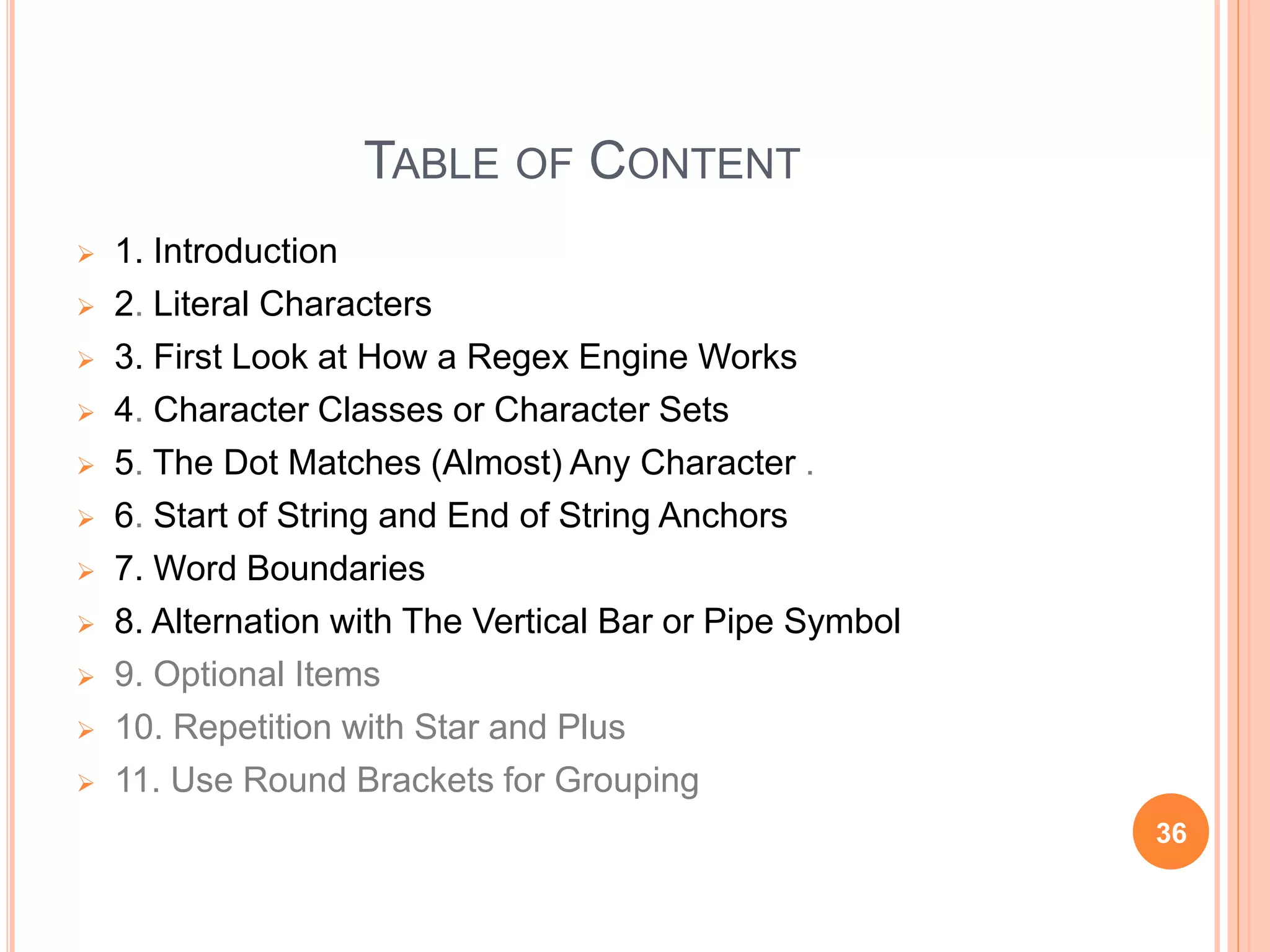 TABLE OF CONTENT
 1. Introduction
 2. Literal Characters
 3. First Look at How a Regex Engine Works
 4. Character Classes or Character Sets
 5. The Dot Matches (Almost) Any Character .
 6. Start of String and End of String Anchors
 7. Word Boundaries
 8. Alternation with The Vertical Bar or Pipe Symbol
 9. Optional Items
 10. Repetition with Star and Plus
 11. Use Round Brackets for Grouping
36
 