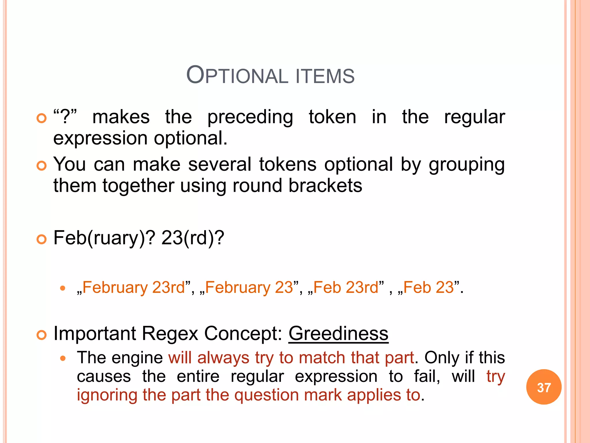 OPTIONAL ITEMS
 “?” makes the preceding token in the regular
expression optional.
 You can make several tokens optional by grouping
them together using round brackets
 Feb(ruary)? 23(rd)?
 „February 23rd”, „February 23”, „Feb 23rd” , „Feb 23”.
 Important Regex Concept: Greediness
 The engine will always try to match that part. Only if this
causes the entire regular expression to fail, will try
ignoring the part the question mark applies to. 37
 