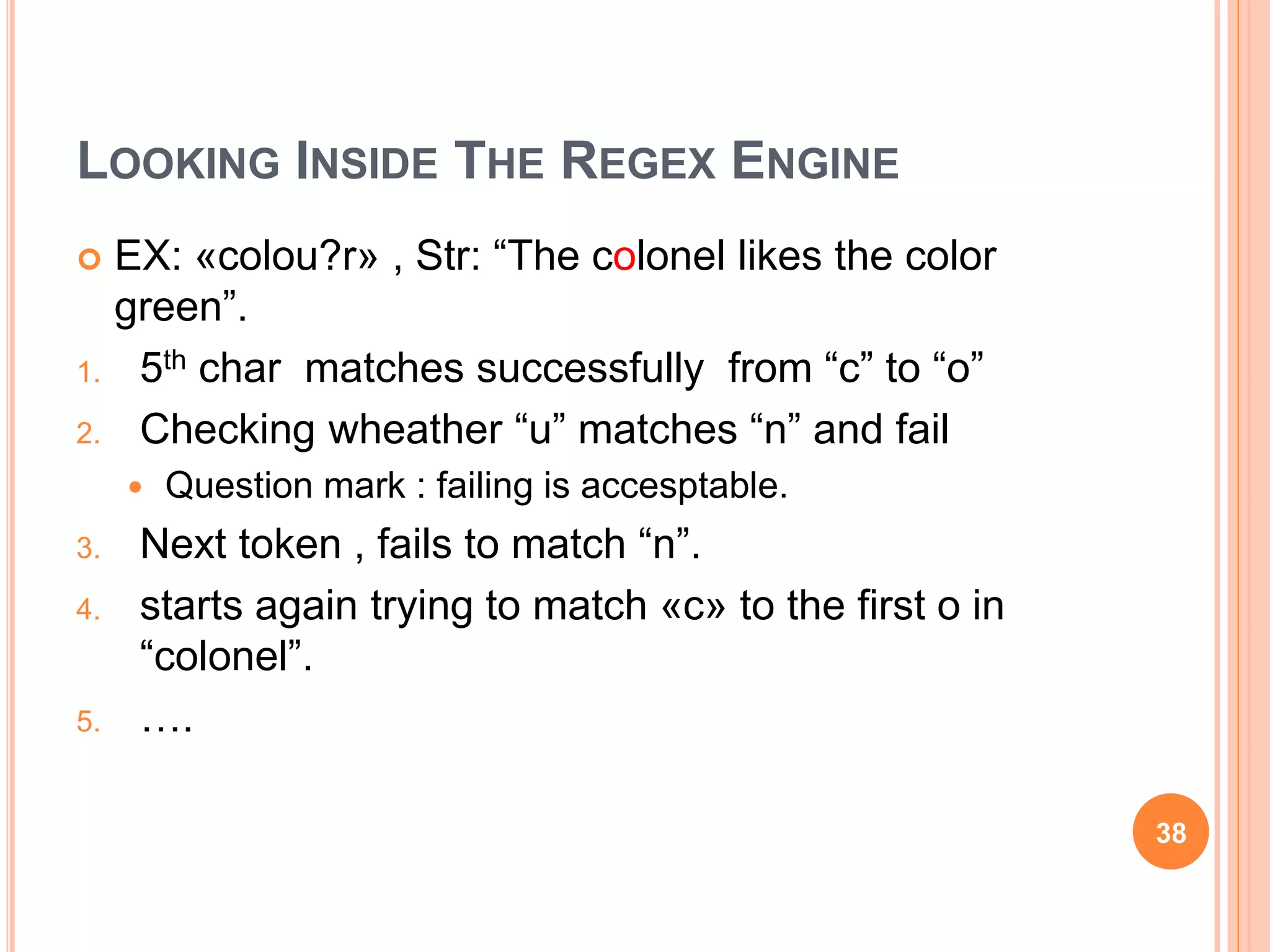 LOOKING INSIDE THE REGEX ENGINE
 EX: «colou?r» , Str: “The colonel likes the color
green”.
1. 5th char matches successfully from “c” to “o”
2. Checking wheather “u” matches “n” and fail
 Question mark : failing is accesptable.
3. Next token , fails to match “n”.
4. starts again trying to match «c» to the first o in
“colonel”.
5. ….
38
 