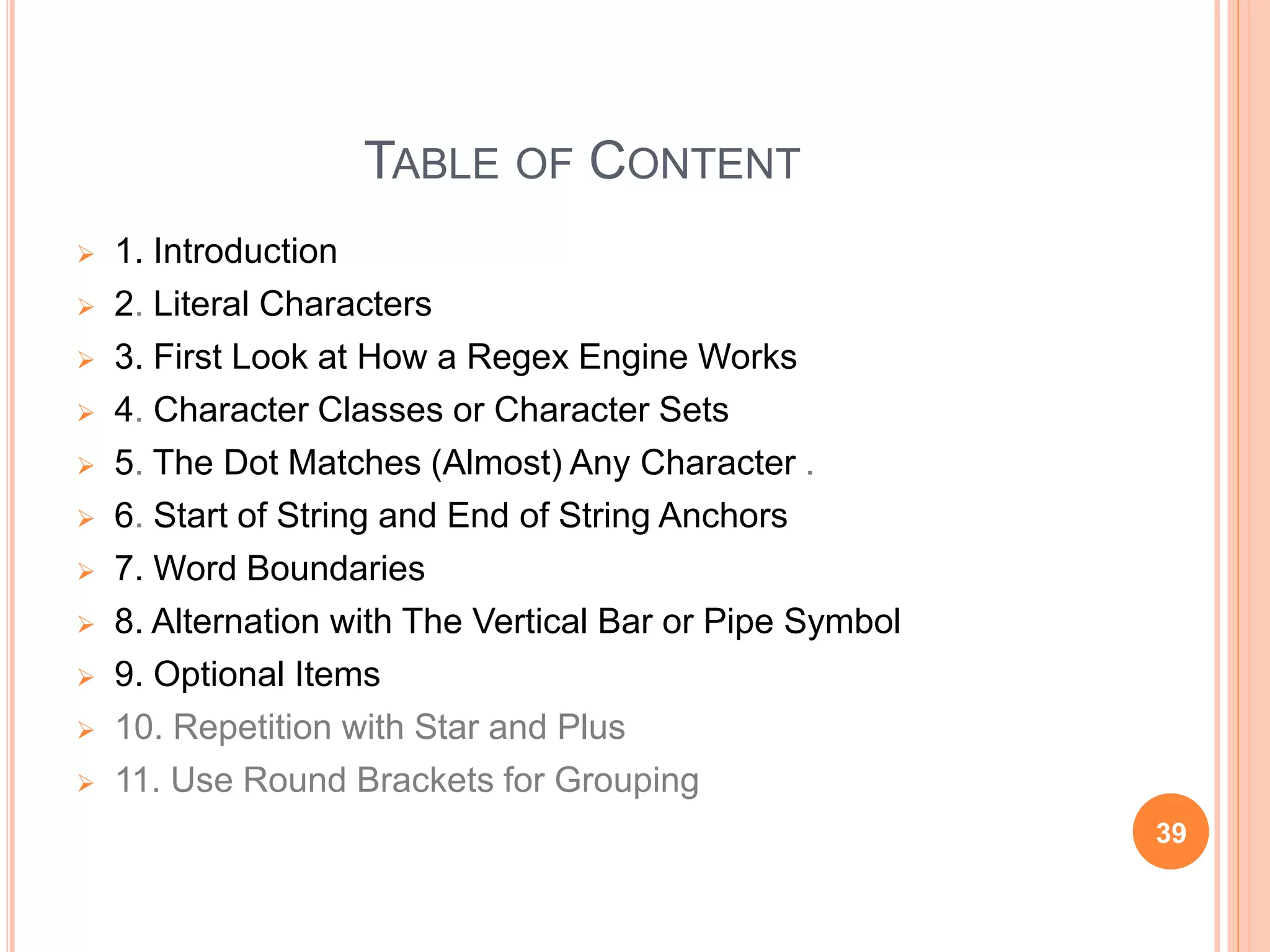 TABLE OF CONTENT
 1. Introduction
 2. Literal Characters
 3. First Look at How a Regex Engine Works
 4. Character Classes or Character Sets
 5. The Dot Matches (Almost) Any Character .
 6. Start of String and End of String Anchors
 7. Word Boundaries
 8. Alternation with The Vertical Bar or Pipe Symbol
 9. Optional Items
 10. Repetition with Star and Plus
 11. Use Round Brackets for Grouping
39
 