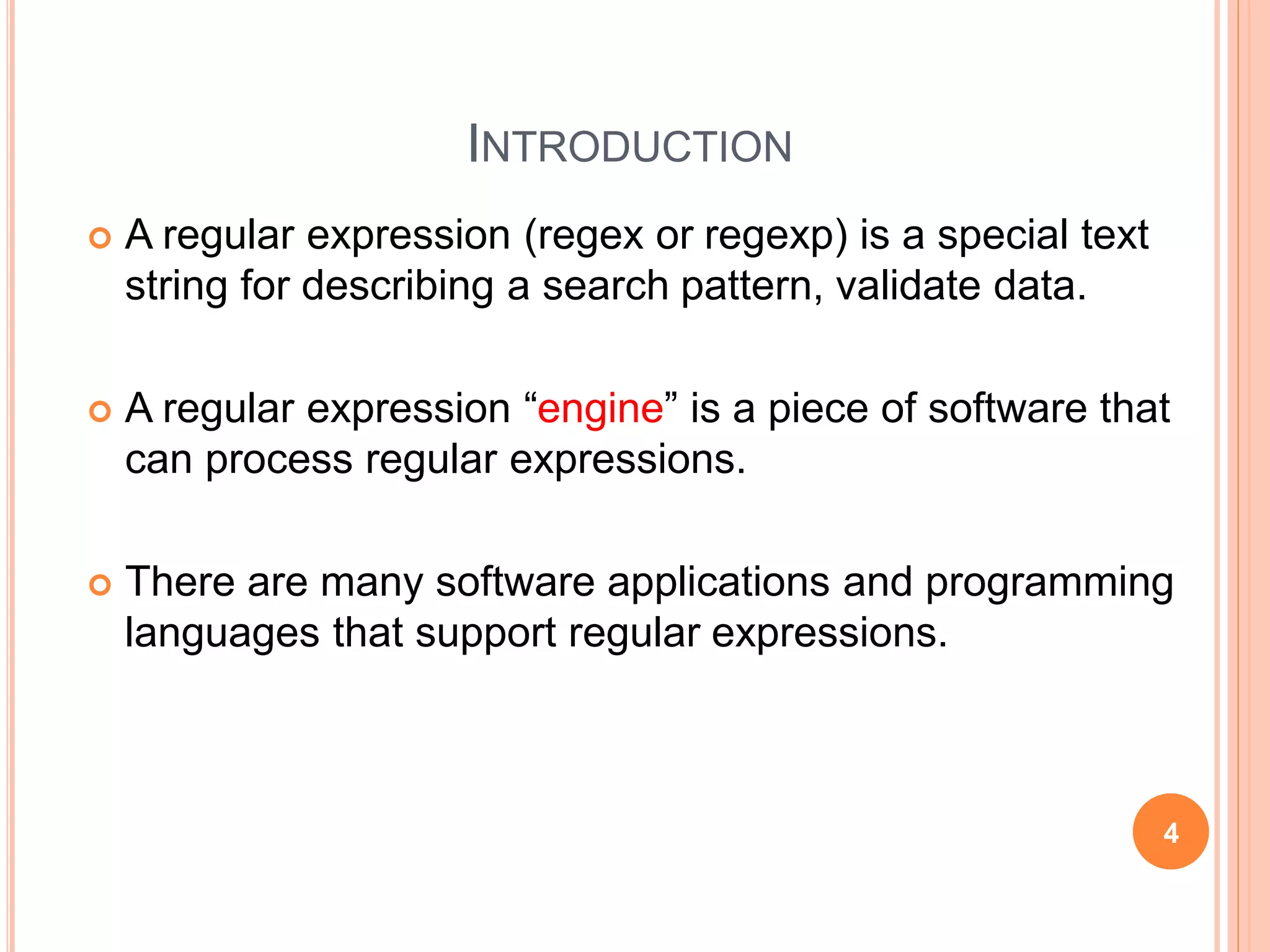 INTRODUCTION
 A regular expression (regex or regexp) is a special text
string for describing a search pattern, validate data.
 A regular expression “engine” is a piece of software that
can process regular expressions.
 There are many software applications and programming
languages that support regular expressions.
4
 
