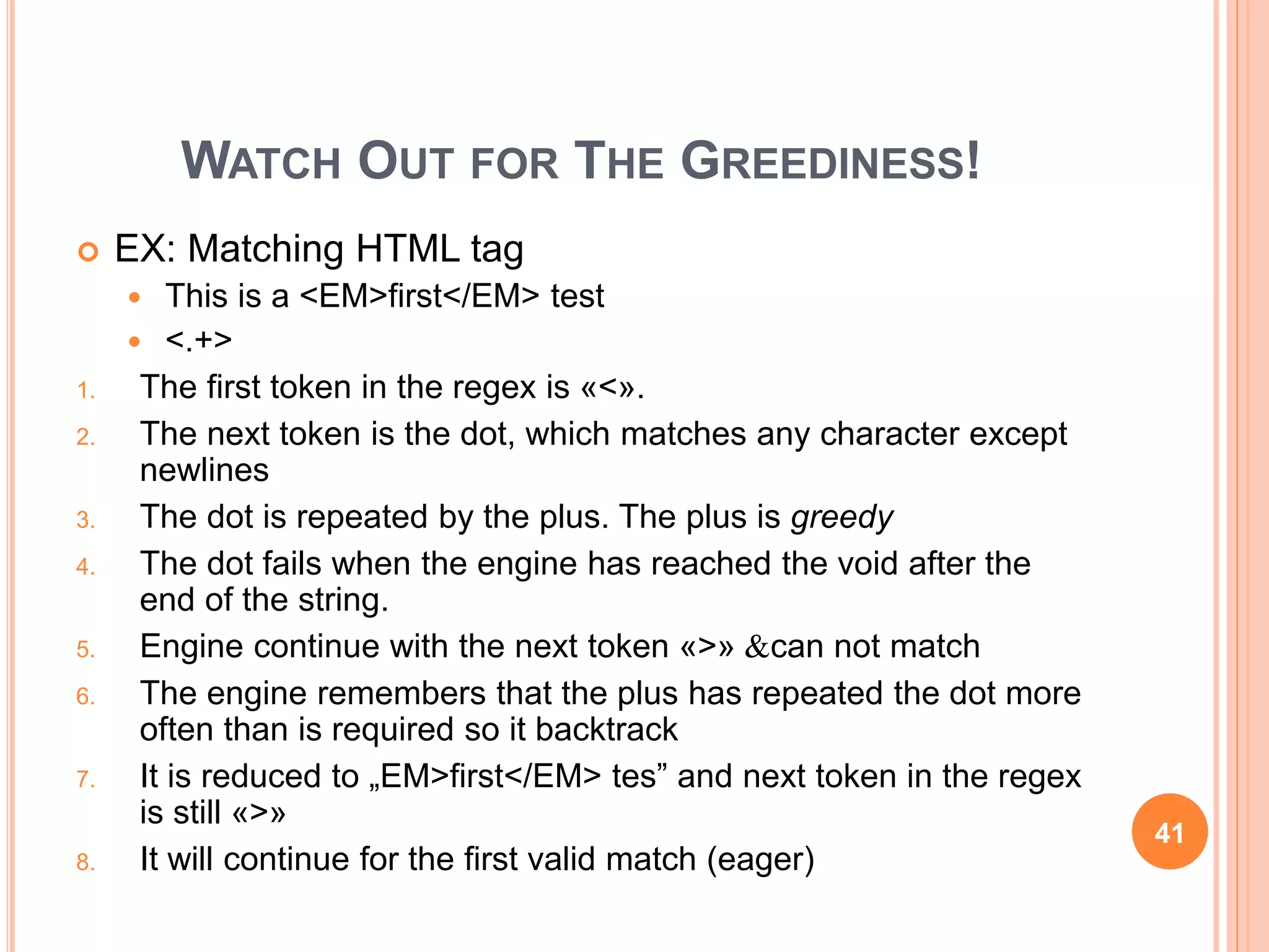 WATCH OUT FOR THE GREEDINESS!
 EX: Matching HTML tag
 This is a <EM>first</EM> test
 <.+>
1. The first token in the regex is «<».
2. The next token is the dot, which matches any character except
newlines
3. The dot is repeated by the plus. The plus is greedy
4. The dot fails when the engine has reached the void after the
end of the string.
5. Engine continue with the next token «>» &can not match
6. The engine remembers that the plus has repeated the dot more
often than is required so it backtrack
7. It is reduced to „EM>first</EM> tes” and next token in the regex
is still «>»
8. It will continue for the first valid match (eager)
41
 
