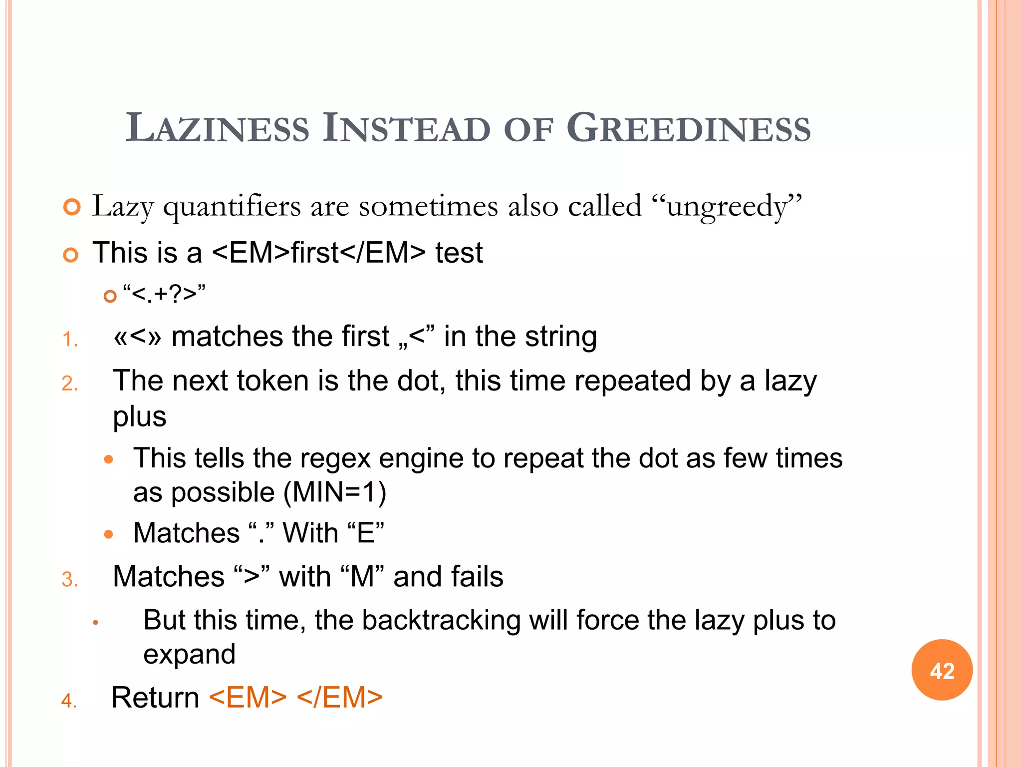 LAZINESS INSTEAD OF GREEDINESS
 Lazy quantifiers are sometimes also called “ungreedy”
 This is a <EM>first</EM> test
 “<.+?>”
1. «<» matches the first „<” in the string
2. The next token is the dot, this time repeated by a lazy
plus
 This tells the regex engine to repeat the dot as few times
as possible (MIN=1)
 Matches “.” With “E”
3. Matches “>” with “M” and fails
• But this time, the backtracking will force the lazy plus to
expand
4. Return <EM> </EM>
42
 