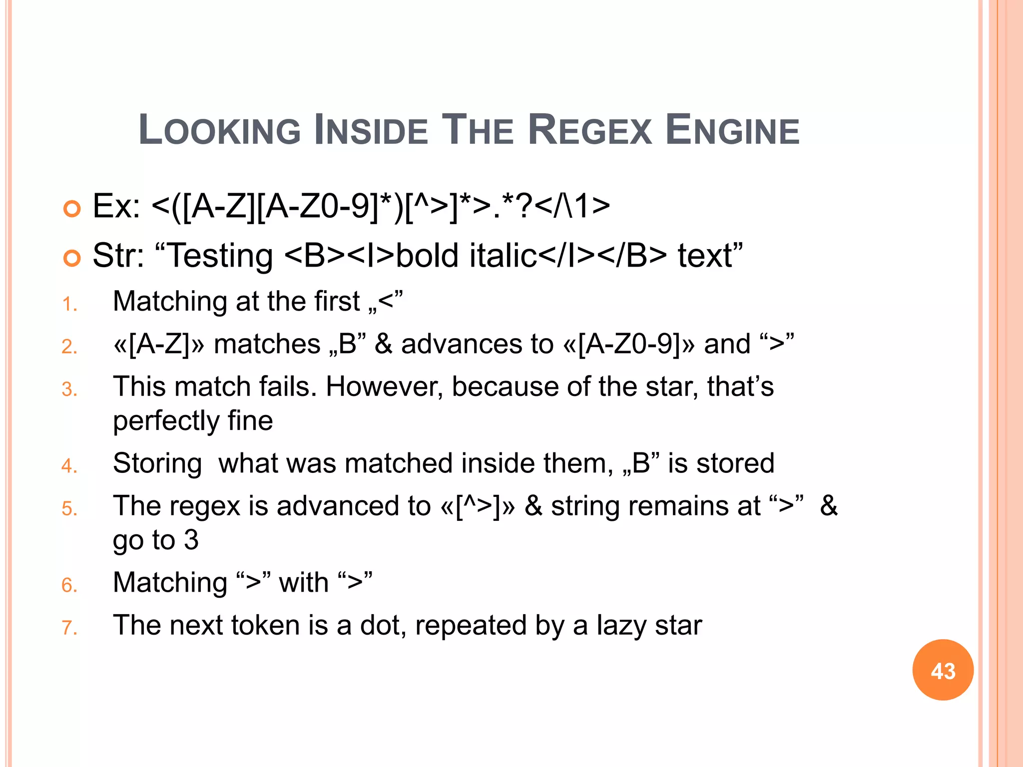 LOOKING INSIDE THE REGEX ENGINE
 Ex: <([A-Z][A-Z0-9]*)[^>]*>.*?</1>
 Str: “Testing <B><I>bold italic</I></B> text”
1. Matching at the first „<”
2. «[A-Z]» matches „B” & advances to «[A-Z0-9]» and “>”
3. This match fails. However, because of the star, that’s
perfectly fine
4. Storing what was matched inside them, „B” is stored
5. The regex is advanced to «[^>]» & string remains at “>” &
go to 3
6. Matching “>” with “>”
7. The next token is a dot, repeated by a lazy star
43
 