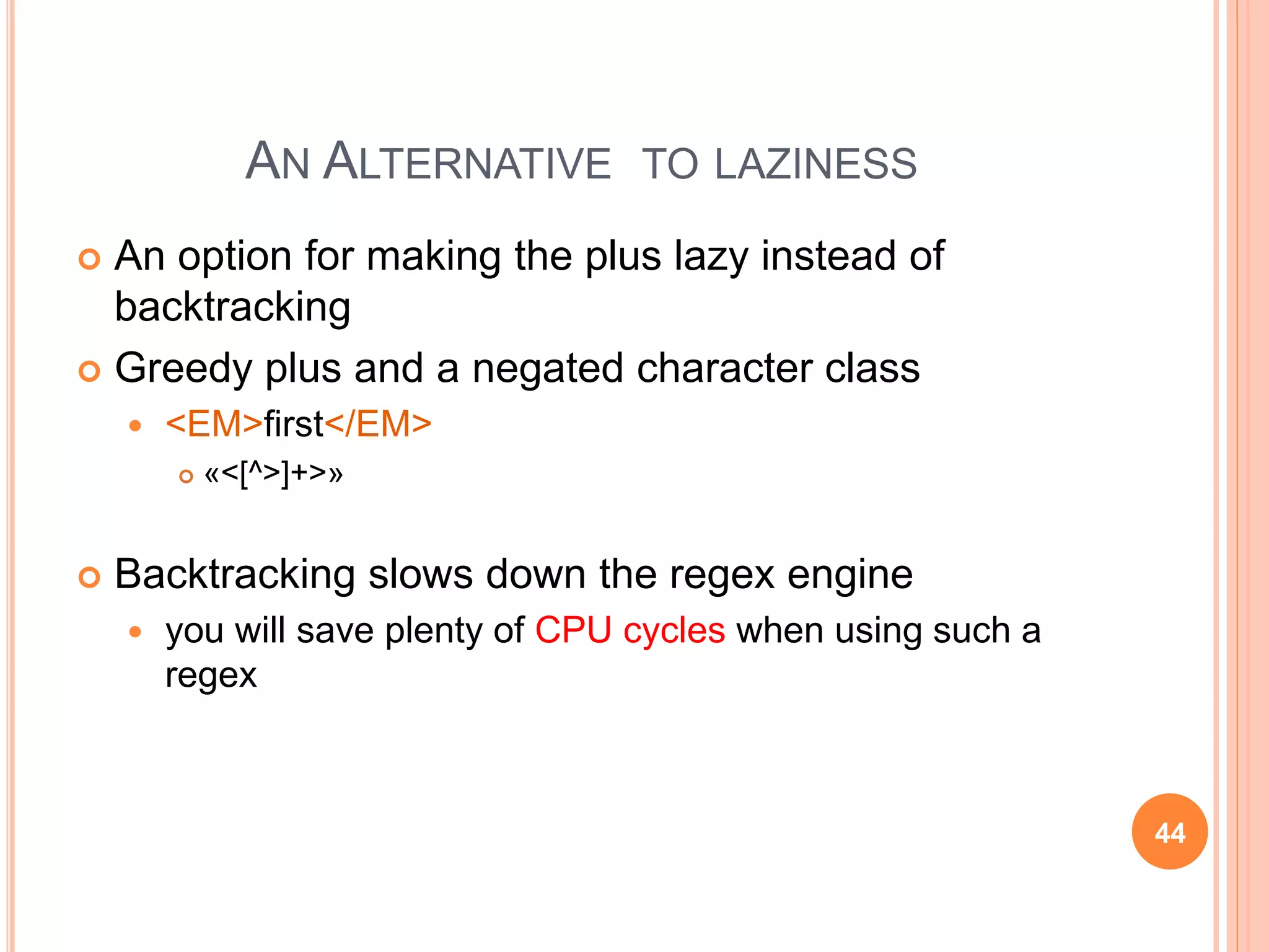 AN ALTERNATIVE TO LAZINESS
 An option for making the plus lazy instead of
backtracking
 Greedy plus and a negated character class
 <EM>first</EM>
 «<[^>]+>»
 Backtracking slows down the regex engine
 you will save plenty of CPU cycles when using such a
regex
44
 