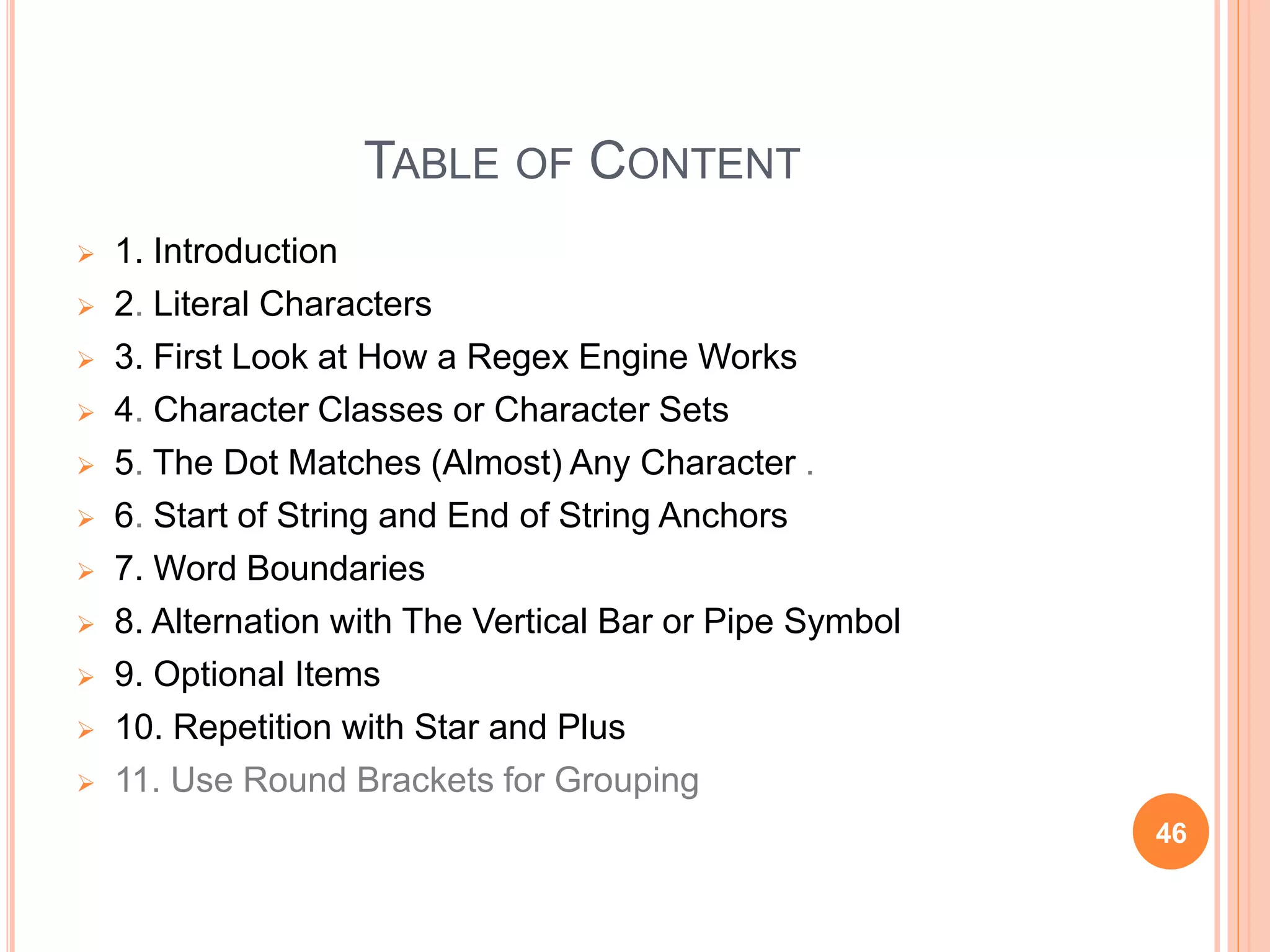 TABLE OF CONTENT
 1. Introduction
 2. Literal Characters
 3. First Look at How a Regex Engine Works
 4. Character Classes or Character Sets
 5. The Dot Matches (Almost) Any Character .
 6. Start of String and End of String Anchors
 7. Word Boundaries
 8. Alternation with The Vertical Bar or Pipe Symbol
 9. Optional Items
 10. Repetition with Star and Plus
 11. Use Round Brackets for Grouping
46
 