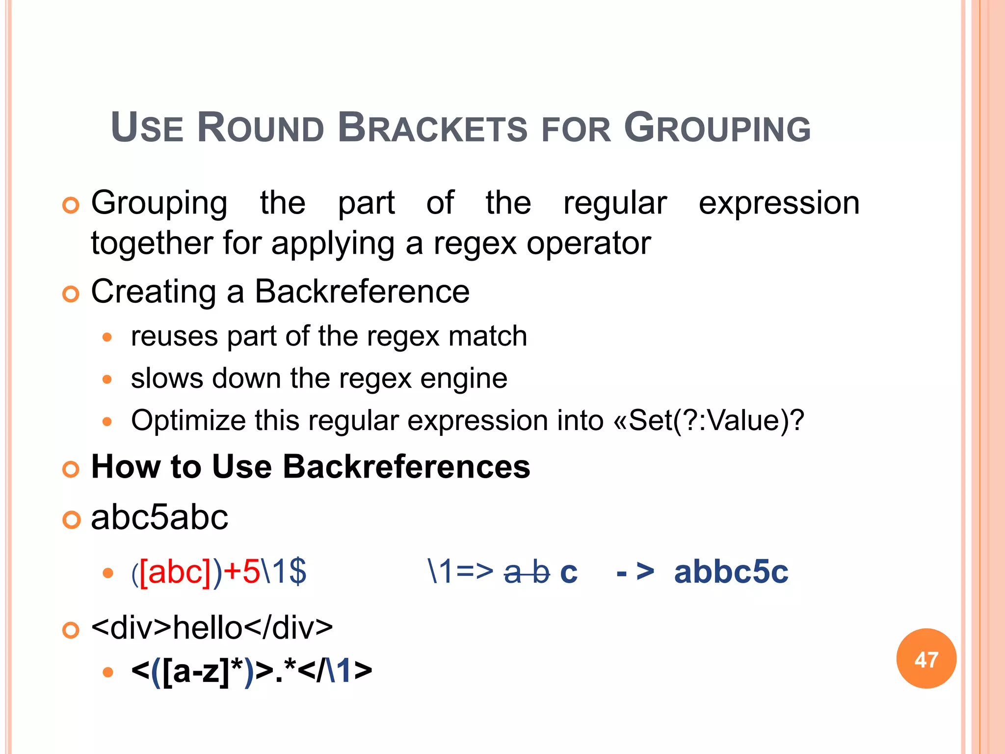 USE ROUND BRACKETS FOR GROUPING
 Grouping the part of the regular expression
together for applying a regex operator
 Creating a Backreference
 reuses part of the regex match
 slows down the regex engine
 Optimize this regular expression into «Set(?:Value)?
 How to Use Backreferences
 abc5abc
 )[abc])+51$ 1=> a b c - > abbc5c
 <div>hello</div>
 <([a-z]*)>.*</1> 47
 