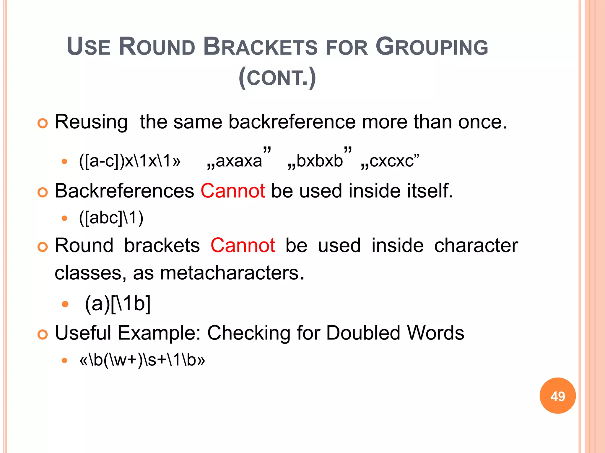 USE ROUND BRACKETS FOR GROUPING
(CONT.)
 Reusing the same backreference more than once.
 ([a-c])x1x1» „axaxa” „bxbxb” „cxcxc”
 Backreferences Cannot be used inside itself.
 ([abc]1)
 Round brackets Cannot be used inside character
classes, as metacharacters.
 (a)[1b]
 Useful Example: Checking for Doubled Words
 «b(w+)s+1b»
49
 