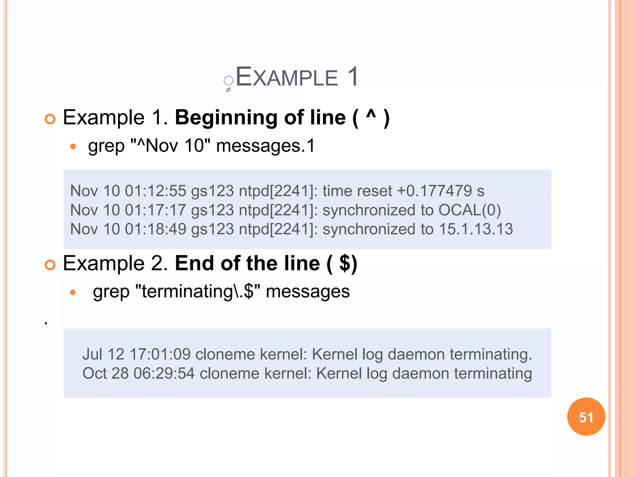 ٍEXAMPLE 1
 Example 1. Beginning of line ( ^ )
 grep "^Nov 10" messages.1
 Example 2. End of the line ( $)
 grep "terminating.$" messages
.
Nov 10 01:12:55 gs123 ntpd[2241]: time reset +0.177479 s
Nov 10 01:17:17 gs123 ntpd[2241]: synchronized to OCAL(0)
Nov 10 01:18:49 gs123 ntpd[2241]: synchronized to 15.1.13.13
Jul 12 17:01:09 cloneme kernel: Kernel log daemon terminating.
Oct 28 06:29:54 cloneme kernel: Kernel log daemon terminating
51
 