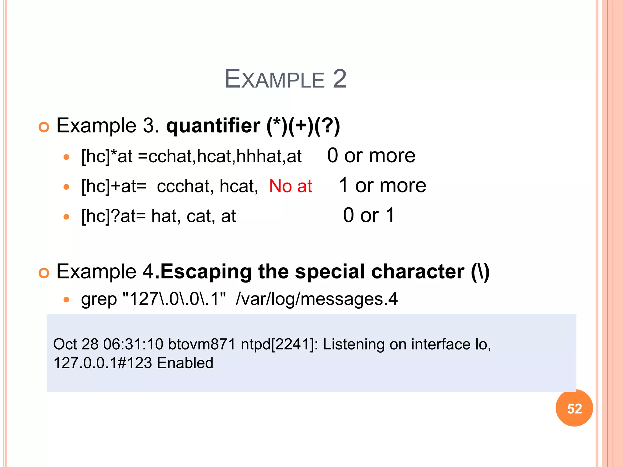 EXAMPLE 2
 Example 3. quantifier (*)(+)(?)
 [hc]*at =cchat,hcat,hhhat,at 0 or more
 [hc]+at= ccchat, hcat, No at 1 or more
 [hc]?at= hat, cat, at 0 or 1
 Example 4.Escaping the special character ()
 grep "127.0.0.1" /var/log/messages.4
Oct 28 06:31:10 btovm871 ntpd[2241]: Listening on interface lo,
127.0.0.1#123 Enabled
52
 