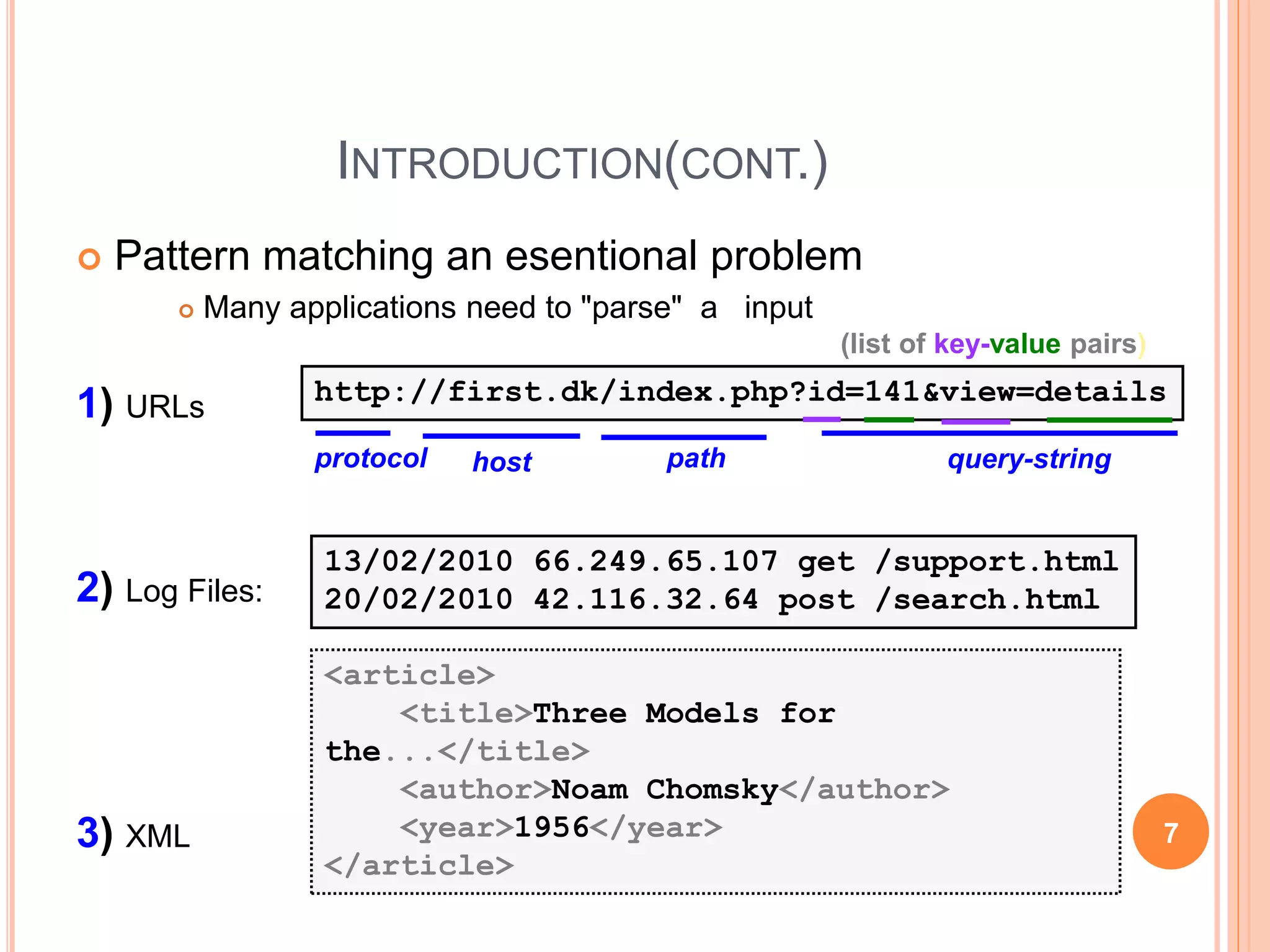 INTRODUCTION(CONT.)
 Pattern matching an esentional problem
 Many applications need to "parse" a input
1) URLs
2) Log Files:
3) XML
http://first.dk/index.php?id=141&view=details
13/02/2010 66.249.65.107 get /support.html
20/02/2010 42.116.32.64 post /search.html
protocol host path query-string
(list of key-value pairs)
<article>
<title>Three Models for
the...</title>
<author>Noam Chomsky</author>
<year>1956</year>
</article>
7
 