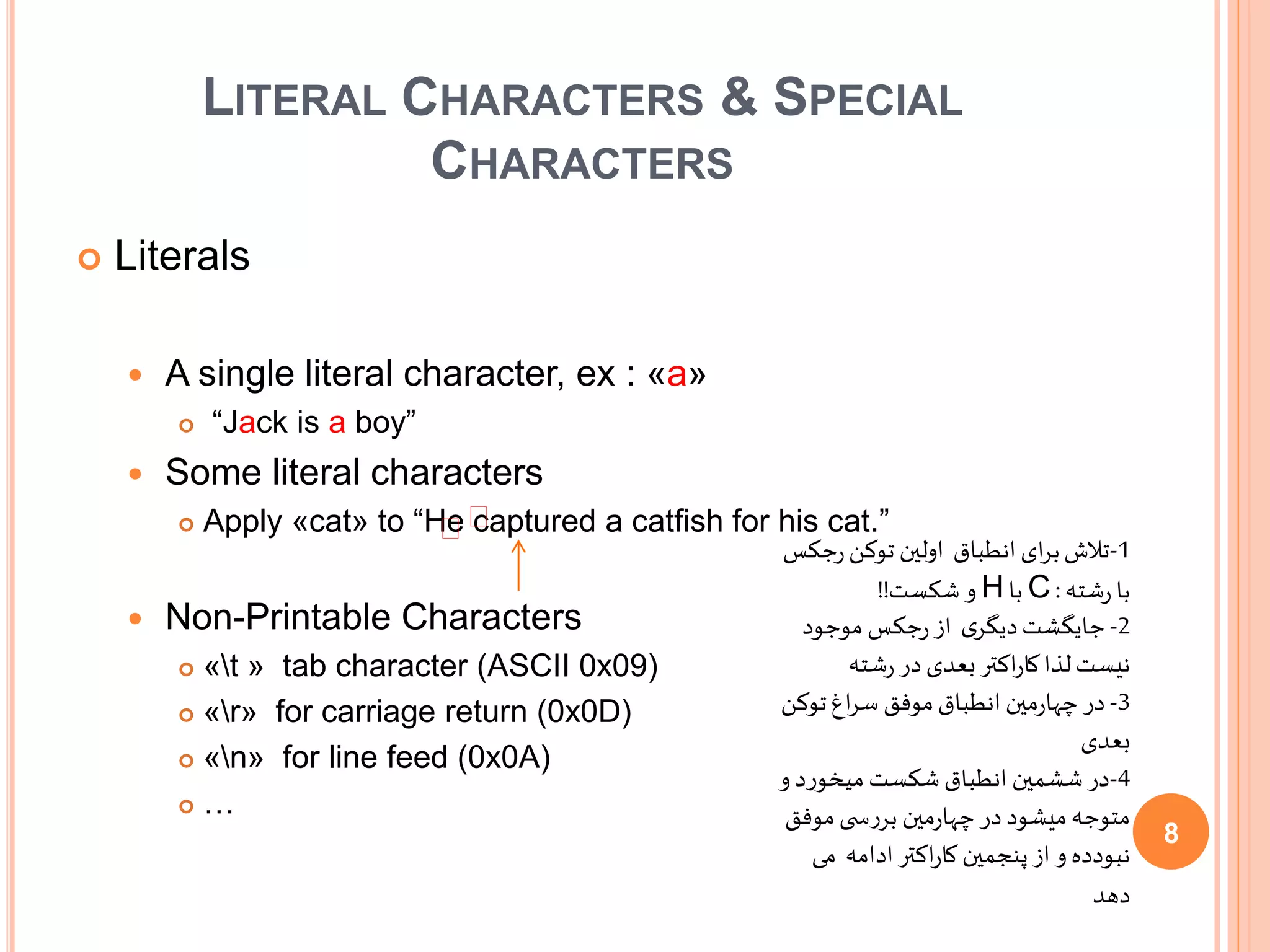 LITERAL CHARACTERS & SPECIAL
CHARACTERS
 Literals
 A single literal character, ex : «a»
 “Jack is a boy”
 Some literal characters
 Apply «cat» to “He captured a catfish for his cat.”
 Non-Printable Characters
 «t » tab character (ASCII 0x09)
 «r» for carriage return (0x0D)
 «n» for line feed (0x0A)
 …
1-‫انطباق‬‫ای‬‫ر‬‫ب‬‫تالش‬‫ج‬‫ر‬‫توکن‬ ‫اولین‬‫کس‬
‫شته‬‫ر‬ ‫با‬:C‫با‬H‫شکست‬ ‫و‬!!
2-‫موجود‬ ‫جکس‬‫ر‬‫از‬ ‫ی‬‫دیگر‬‫جایگشت‬
‫شته‬‫ر‬ ‫در‬‫بعدی‬‫اکتر‬‫ر‬‫کا‬‫لذا‬‫نیست‬
3-‫تو‬‫اغ‬‫ر‬‫س‬ ‫موفق‬‫انطباق‬ ‫مین‬‫ر‬‫چها‬ ‫در‬‫کن‬
‫بعدی‬
4-‫میخورد‬‫شکست‬‫انطباق‬ ‫ششمین‬‫در‬‫و‬
‫مین‬‫ر‬‫چها‬ ‫در‬‫میشود‬‫متوجه‬‫موف‬‫ی‬ ‫بررس‬‫ق‬
‫م‬ ‫ادامه‬ ‫اکتر‬‫ر‬‫کا‬ ‫پنجمین‬‫از‬ ‫و‬ ‫نبودده‬‫ی‬
‫دهد‬
∕∕
8
 