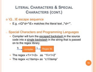 LITERAL CHARACTERS & SPECIAL
CHARACTERS (CONT.)
 Q...E escape sequence
 E.g. «Q*d+*E» matches the literal text „*d+*”.
o Special Characters and Programming Languages
 Compiler will turn the escaped backslash in the source
code into a single backslash in the string that is passed
on to the regex library
 The regex «1+1=2» as “1+1=2”
 The regex «c:temp» as “c:temp”
compiler Regex lib 
11
 
