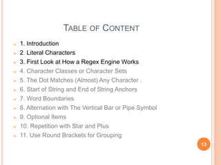 TABLE OF CONTENT
 1. Introduction
 2. Literal Characters
 3. First Look at How a Regex Engine Works
 4. Character Classes or Character Sets
 5. The Dot Matches (Almost) Any Character .
 6. Start of String and End of String Anchors
 7. Word Boundaries
 8. Alternation with The Vertical Bar or Pipe Symbol
 9. Optional Items
 10. Repetition with Star and Plus
 11. Use Round Brackets for Grouping
13
 