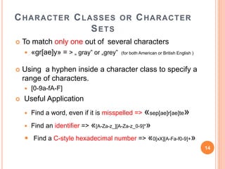 CHARACTER CLASSES OR CHARACTER
SETS
 To match only one out of several characters
 «gr[ae]y» = > „ gray” or „grey” (for both American or British English )
 Using a hyphen inside a character class to specify a
range of characters.
 [0-9a-fA-F]
 Useful Application
 Find a word, even if it is misspelled => «sep[ae]r[ae]te»
 Find an identifier => «[A-Za-z_][A-Za-z_0-9]*»
 Find a C-style hexadecimal number => «0[xX][A-Fa-f0-9]+»
14
 