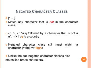 NEGATED CHARACTER CLASSES
 [^ …]
 Match any character that is not in the character
class.
 «q[^u]» : “a q followed by a character that is not a
u”. => Iraq is a country
 Negated character class still must match a
character. [^abc] => fdgha
 Unlike the dot, negated character classes also
match line break characters. 15
 