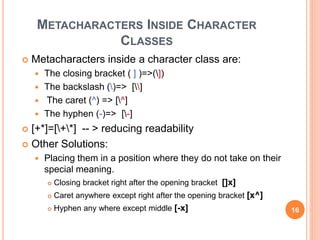 METACHARACTERS INSIDE CHARACTER
CLASSES
 Metacharacters inside a character class are:
 The closing bracket ( ] )=>(])
 The backslash ()=> []
 The caret (^) => [^]
 The hyphen (-)=> [-]
 [+*]=[+*] -- > reducing readability
 Other Solutions:
 Placing them in a position where they do not take on their
special meaning.
 Closing bracket right after the opening bracket []x]
 Caret anywhere except right after the opening bracket [x^]
 Hyphen any where except middle [-x] 16
 