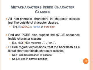 METACHARACTERS INSIDE CHARACTER
CLASSES
 All non-printable characters in character classes
just like outside of character classes.
 E.g. [$u20AC] : dollar or euro sign
 Perl and PCRE also support the Q...E sequence
inside character classes
 E.g. «[Q[-]E]» matches „[”, „-” or „]”.
 POSIX regular expressions treat the backslash as a
literal character inside character classes.
 Can’t use backslashes to escape
 So just use in correct position
17
 