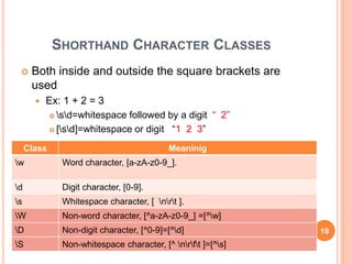SHORTHAND CHARACTER CLASSES
 Both inside and outside the square brackets are
used
 Ex: 1 + 2 = 3
 sd=whitespace followed by a digit “ 2”
 [sd]=whitespace or digit “1 2 3”
Class Meaninig
w Word character, [a-zA-z0-9_].
d Digit character, [0-9].
s Whitespace character, [ nrt ].
W Non-word character, [^a-zA-z0-9_] =[^w]
D Non-digit character, [^0-9]=[^d]
S Non-whitespace character, [^ nrft ]=[^s]
18
 