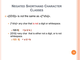 NEGATED SHORTHAND CHARACTER
CLASSES
 «[DS]» is not the same as «[^ds]».
 [^ds]= any char that is not a digit or whitespace.
 123 5] ⌐(a U b )
 [DS] =any char that is either not a digit, or is not
whitespace.
 123 5] ⌐ a U ⌐b
19
 