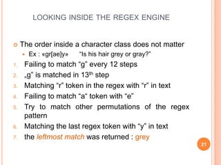 LOOKING INSIDE THE REGEX ENGINE
 The order inside a character class does not matter
 Ex : «gr[ae]y» “Is his hair grey or gray?”
1. Failing to match “g” every 12 steps
2. „g” is matched in 13th step
3. Matching “r” token in the regex with “r” in text
4. Failing to match “a“ token with “e”
5. Try to match other permutations of the regex
pattern
6. Matching the last regex token with “y” in text
7. the leftmost match was returned : grey
21
 