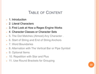 TABLE OF CONTENT
 1. Introduction
 2. Literal Characters
 3. First Look at How a Regex Engine Works
 4. Character Classes or Character Sets
 5. The Dot Matches (Almost) Any Character .
 6. Start of String and End of String Anchors
 7. Word Boundaries
 8. Alternation with The Vertical Bar or Pipe Symbol
 9. Optional Items
 10. Repetition with Star and Plus
 11. Use Round Brackets for Grouping
22
 