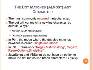 THE DOT MATCHES (ALMOST) ANY
CHARACTER
 The most commonly misused metacharacter.
 The dot will not match a newline character by
default (Why)?
 «[^n]» (UNIX regex flavors)
 «[^rn]» (Widows regex flavors)
 In Perl, the mode where the dot also matches
newlines is called "single-line mode“
 In .NET framework “Regex.Match("string", "regex",
RegexOptions.Singleline)”
 JavaScript and VBScript do not have an option to
make the dot match line break characters : «[sS]»
23
 