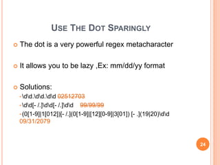 USE THE DOT SPARINGLY
 The dot is a very powerful regex metacharacter
 It allows you to be lazy ,Ex: mm/dd/yy format
 Solutions:
• dd.dd.dd 02512703
• dd[- /.]dd[- /.]dd 99/99/99
• (0[1-9]|1[012])[- /.](0[1-9]|[12][0-9]|3[01]) [- .](19|20)dd
09/31/2079
24
 
