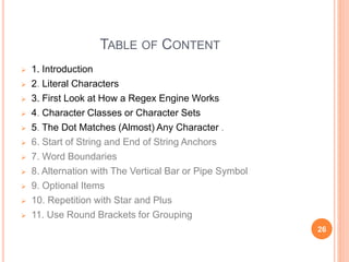 TABLE OF CONTENT
 1. Introduction
 2. Literal Characters
 3. First Look at How a Regex Engine Works
 4. Character Classes or Character Sets
 5. The Dot Matches (Almost) Any Character .
 6. Start of String and End of String Anchors
 7. Word Boundaries
 8. Alternation with The Vertical Bar or Pipe Symbol
 9. Optional Items
 10. Repetition with Star and Plus
 11. Use Round Brackets for Grouping
26
 