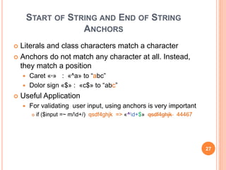 START OF STRING AND END OF STRING
ANCHORS
 Literals and class characters match a character
 Anchors do not match any character at all. Instead,
they match a position
 Caret «^» : «^a» to “abc”
 Dolor sign «$» : «c$» to “abc”
 Useful Application
 For validating user input, using anchors is very important
 if ($input =~ m/d+/) qsdf4ghjk => «^d+$» qsdf4ghjk 44467
27
 