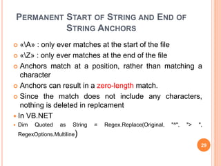 PERMANENT START OF STRING AND END OF
STRING ANCHORS
 «A» : only ever matches at the start of the file
 «Z» : only ever matches at the end of the file
 Anchors match at a position, rather than matching a
character
 Anchors can result in a zero-length match.
 Since the match does not include any characters,
nothing is deleted in replcament
 In VB.NET
 Dim Quoted as String = Regex.Replace(Original, "^", "> ",
RegexOptions.Multiline)
29
 