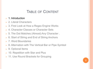 TABLE OF CONTENT
 1. Introduction
 2. Literal Characters
 3. First Look at How a Regex Engine Works
 4. Character Classes or Character Sets
 5. The Dot Matches (Almost) Any Character .
 6. Start of String and End of String Anchors
 7. Word Boundaries
 8. Alternation with The Vertical Bar or Pipe Symbol
 9. Optional Items
 10. Repetition with Star and Plus
 11. Use Round Brackets for Grouping
3
 