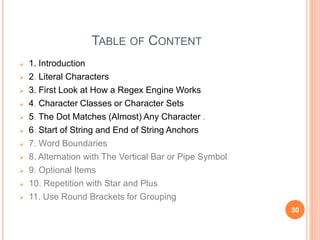 TABLE OF CONTENT
 1. Introduction
 2. Literal Characters
 3. First Look at How a Regex Engine Works
 4. Character Classes or Character Sets
 5. The Dot Matches (Almost) Any Character .
 6. Start of String and End of String Anchors
 7. Word Boundaries
 8. Alternation with The Vertical Bar or Pipe Symbol
 9. Optional Items
 10. Repetition with Star and Plus
 11. Use Round Brackets for Grouping
30
 