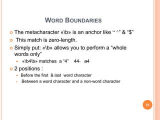WORD BOUNDARIES
 The metacharacter «b» is an anchor like ^“ ” & “$”
 This match is zero-length.
 Simply put: «b» allows you to perform a “whole
words only”
 «b4b» matches a “4” 44 a4
 2 positions :
 Before the first & last word character
 Between a word character and a non-word character
31
 