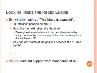 LOOKING INSIDE THE REGEX ENGINE
 Ex: «bisb» string : “This island is beautiful”.
 “b” matches position before “T”
 Matching the next token: the literal «i»
 The engine does not advance to the next character in the
string, because the previous regex token was zero-lenght, «i»
does not match “T”.
 «b» can not match at the position between the “T” and
the “h”.
 ….
 POSIX does not support word boundaries at all.
32
 