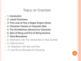 TABLE OF CONTENT
 1. Introduction
 2. Literal Characters
 3. First Look at How a Regex Engine Works
 4. Character Classes or Character Sets
 5. The Dot Matches (Almost) Any Character .
 6. Start of String and End of String Anchors
 7. Word Boundaries
 8. Alternation with The Vertical Bar or Pipe Symbol
 9. Optional Items
 10. Repetition with Star and Plus
 11. Use Round Brackets for Grouping
33
 